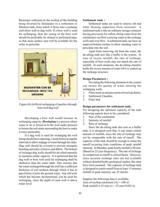 Rainwater collected on the rooftop of the building            Settlement tank :
being diverted by drainpipes to a settlement or                     Settlement tanks are used to remove silt and
filtration tank, from which it flows into a recharge          other floating impurities from rainwater. A
well (bore well or dug well). If a bore well is used          settlement tank is like an ordinary storage container
for recharging, then the casing of the bore well              having provisions for inflow (bring water from the
should be preferably be slotted or perforated pipe,           catchment), out flow (carrying water to the recharge
so that more surface area will be available for the           well) and over flow. A settlement tank can have an
water to percolate                                            unpaved bottom surface to allow standing water to
                                                              percolate into the soil.
                                                                    Apart from removing silt from the water, the
                                                              de-silting tank acts like a buffer is the system. In
                                                              case of excess rainfall, the rate of recharge,
                                                              especially of bore wells may not match the rate of
                                                              rainfall. In such situations, the de-silting chamber
                                                              holds the excess amount of water till it is soaked up
                                                              the recharge structure.

                                                              Design Parameters :
                                                                   Providing the following elements in the system
                                                              can ensure the quality of water entering the
                                                              recharging wells.
                                                              1. Filter mesh at entrance point of roof top drains.
                                                              2. Settlement Chamber.
                                                              3. Filter bed.
Figure (4) Artificial recharging of aquifers through
                 bore well/dug well                           Design parameters for settlement tank:
                                                              For designing the optimum capacity of the tank
                                                              following aspects have to be considered.
      Developing a bore well would increase its               1. Size of the catchments
recharging capacity. Developing is a process where            2. Intensity of rainfall.
water or air is forced in to the well under pressure          3. Rate of recharge.
to loosen the soil strata surrounding the bore to make              Since the de-silting tank also acts as a buffer
it more permeable.                                            tank, it is designed such that, it can retain certain
      If a dug well is used for recharging the well           amount of rainfall, since the rate of recharge may
lining should have openings, (weep holes) at regular          not be comparable with the rate of runoff. The
intervals to allow seepage of water through the sides.        capacity of the tank should be enough to retain the
Dug well should be covered to prevent mosquito                runoff occurring from conditions of peak rainfall
breeding and entry of leaves and debris. The bottom           intensity. In Mumbai, peak hourly rainfall is 90 mm.
of recharge-dug wells should be de-silted annually            (Based on 25 year frequency). The rate of recharge
to maintain intake capacity. It is preferred that the         in comparison to runoff is critical factor. However,
dug well or bore well used for recharging shall be            since accurate recharge rates are not available
shallower than the water table. This ensures that             without detailed hydro geological studies, the rates
the water recharged through the well has a sufficient         have been assumed. The capacity of recharge tank
thickness of soil medium through which it has to              is designed to retain runoff from at least 15 minutes
pass before it joins the ground water. Any old well,          rainfall of peak intensity say 25 mm/hr.
which has become dysfunctional, can be used for
recharging, since the depth of such well is above             Suppose the following data is available,
water level.                                                  Area of rooftop catchment (A) = 100 m2
                                                              Peak rainfall is 15 min (r) = 25 mm=0.025 m.

                                                         40
 