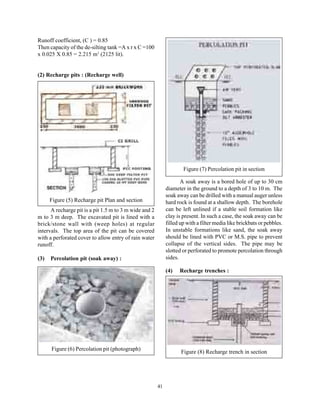 Runoff coefficient, (C ) = 0.85
Then capacity of the de-silting tank =A x r x C =100
x 0.025 X 0.85 = 2.215 m3 (2125 lit).


(2) Recharge pits : (Recharge well)




                                                                     Figure (7) Percolation pit in section

                                                                    A soak away is a bored hole of up to 30 cm
                                                             diameter in the ground to a depth of 3 to 10 m. The
                                                             soak away can be drilled with a manual auger unless
      Figure (5) Recharge pit Plan and section               hard rock is found at a shallow depth. The borehole
      A recharge pit is a pit 1.5 m to 3 m wide and 2        can be left unlined if a stable soil formation like
m to 3 m deep. The excavated pit is lined with a             clay is present. In such a case, the soak away can be
brick/stone wall with (weep holes) at regular                filled up with a filter media like brickbats or pebbles.
intervals. The top area of the pit can be covered            In unstable formations like sand, the soak away
with a perforated cover to allow entry of rain water         should be lined with PVC or M.S. pipe to prevent
runoff.                                                      collapse of the vertical sides. The pipe may be
                                                             slotted or perforated to promote percolation through
(3)   Percolation pit (soak away) :                          sides.

                                                             (4)   Recharge trenches :




      Figure (6) Percolation pit (photograph)
                                                                    Figure (8) Recharge trench in section




                                                        41
 