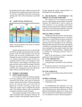 the borehole and the pipe is filled with gravel and             its path through the aquifer material before it is
developed with a compressor till it gives clear water.          discharged from the pumping well.
To stop the suspended solids from entering the
recharge tube well, a filter mechanism is provided              D. RECHARGING TECHNIQUES TO
at top.                                                         ARREST SEA WATER INTRUSION
                                                                     The situation of over-extraction of ground
(6)   Aquifer Storage and Recovery                              water in coastal aquifers cause problem of seawater
                                                                intrusion. The method that is used to control sea
                                                                water intrusion is to use recharge well barriers
                                                                through a line of injection tube wells driven parallel
                                                                to the coast. This mechanism establishes a pressure
                                                                ridge which pushes the saline front seawards.

                                                                SPECIAL PRECAUTIONS
                                                                      Whether the harvested water is used for direct
                                                                usage or for recharging ground water, it is of utmost
                                                                importance to ensure that the rainwater collected is
                                                                free of any pollutants that might be added to
                                                                rainwater from the atmosphere or the catchment.
Figure (10) Generalized cross-section of aquifer                While polluted water directly used for consumption
Storage and Recovery                                            would have an immediate impact on health, polluted
                                                                water recharged into the ground would cause long
     Aquifer storage and recovery is a special type             term problems of aquifer pollution. Damage done
of artificial recharge of groundwater that uses dual-           to aquifers by recharging polluted water is
purpose wells for both injecting water into the                 irreversible.
aquifer and recovering (withdrawing) it later.                        Most of the precautions to ensure rainwater
Although the intent of artificial recharge generally            quality have been summarized below.
is to increase groundwater storage for later use,               (1) At the catchment level
incidental activities such as excess irrigation, storm          8 Keeping the catchment clean
water disposal, canal leakage, and leaking water                8 Using gratings to trap debris at the catchment
pipes may also result in artificial recharge. Artificial        itself
recharge and aquifer storage and recovery are                   8 Paving the catchment with ceramic tiles stone
valuable water management tools that effectively                tile or other such non erosive materials
help to offset increased demands for water.
                                                                (2) At the conduit level.
II INDIRECT METHODS                                             8 Provision for first flush to drain off from initial
C. INDUCED RECHARGE                                             spell of rain
     It is an indirect method of artificial recharge
involving pumping from aquifer hydraulically                    (3) Before recharging.
connected with surface water such as perennial                  8 Allowing for sedimentation of water
streams, unlined canal or lakes. The heavy pumping              8 Filtering the water
lowers the ground water level and cone of
depression is created. Lowering of water levels                       In establishments like industries it is very
induces the surface water to replenish the ground               necessary to ensure that the catchments surfaces are
water. This method is effective where stream bed is             free of chemical wastes, fuels, lubricants etc.While
connected to aquifer by sandy formation.                        physical and biological impurities in water can be
     The greatest advantage of this method is that              easily removed by de-sedimentation and filtration,
under favourable hydro geological situations the                it is very difficult to remove chemical impurities.
quality of surface water generally improves due to

                                                           43
 