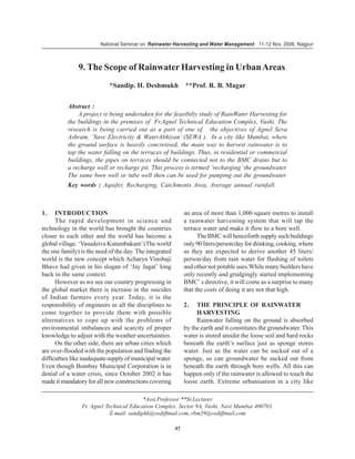 National Seminar on Rainwater Harvesting and Water Management 11-12 Nov. 2006, Nagpur



               9. The Scope of Rainwater Harvesting in Urban Areas
                            *Sandip. H. Deshmukh               **Prof. R. B. Magar

           Abstract :
               A project is being undertaken for the feasibilty study of RainWater Harvesting for
           the buildings in the premises of Fr.Agnel Technical Education Complex, Vashi. The
           research is being carried out as a part of one of the objectives of Agnel Seva
           Ashram, ‘Save Electricity & WaterAbhiyan’ (SEWA ). In a city like Mumbai, where
           the ground surface is heavily concretised, the main way to harvest rainwater is to
           tap the water falling on the terraces of buildings. Thus, in residential or commercial
           buildings, the pipes on terraces should be connected not to the BMC drains but to
           a recharge well or recharge pit. This process is termed ‘recharging’ the groundwater.
           The same bore well or tube well then can be used for pumping out the groundwater.
           Key words : Aquifer, Recharging, Catchments Area, Average annual rainfall.



1.    INTRODUCTION                                             an area of more than 1,000 square metres to install
      The rapid development in science and                     a rainwater harvesting system that will tap the
technology in the world has brought the countries              terrace water and make it flow to a bore well.
closer to each other and the world has become a                      The BMC will henceforth supply such buildings
global village. ‘Vasudeiva Kutumbakam’ (The world              only 90 liters/person/day for drinking, cooking, where
the one family) is the need of the day. The integrated         as they are expected to derive another 45 liters/
world is the new concept which Acharya Vinobaji                person/day from rain water for flushing of toilets
Bhave had given in his slogan of ‘Jay Jagat’ long              and other not potable uses.While many builders have
back in the same context.                                      only recently and grudgingly started implementing
      However as we see our country progressing in             BMC’ s directive, it will come as a surprise to many
the global market there is increase in the suicides            that the costs of doing it are not that high.
of Indian farmers every year. Today, it is the
responsibility of engineers in all the disciplines to          2.   THE PRINCIPLE OF RAINWATER
come together to provide them with possible                         HARVESTING
alternatives to cope up with the problems of                        Rainwater falling on the ground is absorbed
environmental imbalances and scarcity of proper                by the earth and it constitutes the groundwater. This
knowledge to adjust with the weather uncertainties.            water is stored amidst the loose soil and hard rocks
      On the other side, there are urban cities which          beneath the earth’s surface just as sponge stores
are over-flooded with the population and finding the           water. Just as the water can be sucked out of a
difficulties like inadequate supply of municipal water.        sponge, so can groundwater be sucked out from
Even though Bombay Municipal Corporation is in                 beneath the earth through bore wells. All this can
denial of a water crisis, since October 2002 it has            happen only if the rainwater is allowed to touch the
made it mandatory for all new constructions covering           loose earth. Extreme urbanisation in a city like

                                          *Asst.Professor **Sr.Lecturer
                Fr. Agnel Technical Education Complex, Sector 9A, Vashi, Navi Mumbai 400703.
                            E-mail: sandiphk@rediffmail.com, rbm59@rediffmail.com

                                                          45
 