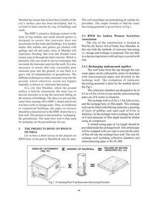 Mumbai has meant that at least three-fourths of the            This will consolidate our methodology & validate the
city’s surface area has been developed, that is,               procedure. The simple formula to find the water
covered in hard concrete by way of buildings and               harvesting potential is given below in Fig.1.
roads.
       The BMC’s extensive drainage system in the
form of big nullahs and small arterial gutters is              3.1 RWH for Indian Woman Scientists
designed to ensure that rainwater does not                     Association
accumulate on the roads and buildings. It is another                The site of the construction is located at
matter that nullahs and gutters get choked with                Plot.No.20, Sector 10A of Vashi, Navi Mumbai. In
garbage and silt and many areas of Mumbai still                this site both the methods of rainwater harvesting
experience flooding. But even this flooded water               i.e. storage and recharge is proposed. The site falls
cannot seep in through the hard concrete. Which is             in a deccan trap terrain with top layer covered with
primarily why one needs to devise techniques that              clay.
can make the rainwater seep into the earth. It is also
necessary to ensure that only reasonably pure                  3.1.1 Recharging underground aquifers
rainwater goes into the ground, or else there is a                   The roof water from the top through the rain
grave risk of contamination of groundwater. The                water pipes can be collected by series of chambers
different techniques to make rainwater seep into the           with interconnected pipes and diverted to the
ground, which otherwise would not happen                       recharge well. The evaluation of rainwater
naturally, is known as ‘rainwater harvesting’.                 harvesting potential is done by the method shown
       In a city like Mumbai, where the ground                 the Fig.1.
surface is heavily concretised, the main way to                      The collection chambers are designed to be of
harvest rainwater is to tap the rainwater falling on           0.5 m x 0.5m x 0.5m in size and the interconnecting
the terraces of buildings. The idea is to prevent this         pipes are of 6 inches in diameter.
water from running off in BMC’s drains and divert                    The recharge well is of 2m x 1.5m x2m in size,
it to bore wells or storage tanks. Thus, in residential        and the recharge bore of 20m depth. This recharge
or commercial buildings, the pipes on terraces                 well can be filled with filtering materials consisting
should be connected not to the BMC drains but to a             of layer of pebbles and sand each of 0.3m in
bore well. This process is also termed as ‘recharging’         thickness. In the recharge well a recharge bore well
the groundwater. The same bore well is then used               of 6 inch diameter of 50m depth should be drilled
for pumping out the groundwater for use.                       using air compressor.
                                                                     A slotted casing pipe of 1m length should be
3. THE PROJECTS DONE ON RWH IN                                 provided inside the recharged well. This slotted pipe
   MUMBAI                                                      will be wrapped with coir rope to prevent the entry
   Let us have a short survey on the projects on               of fine silt into the recharge bore well. The cost for
RWH done in the past in Mumbai & near by area.                 recharge well including collection chambers and
                                                               interconnecting pipes is Rs.30, 000.




                            Fig.1 : Evaluating Roof Top Rainwater Harvesting Potential


                                                          46
 