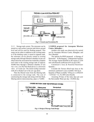 Fig. 3 : Trench cum Percolation Pit

3.1.3 Storage tank system: The rainwater can be              3.2 RWH proposal for Anoopam Mission
stored in a sub surface concrete tank below ground           Centre, Kharghar :
level and will be used for flushing purpose. This                Another case study was observed to be carried
sump can be either in addition to the existing tanks         out for Anoopam Mission Centre, Kharghar, and
or if the drinking water is stored in separate tank,         Navi Mumbai.
the rainwater can be directly routed to existing                 The options for RWH proposed a) Storage of
storage tanks through filtration chamber.As per our          Rainwater b) Recharging Underground Aquifers
observation the association has routed the complete          The Average Annual Rainfall in the region is 2250
roof water to the existing storage tank of capacity          mm with Runoff coefficient 0.85 (as per CSE).
50,000 litres through a filtration chamber of size               Catchment’s Area & Potential Rainwater
1m x 1m x 1m.The first flush device is a diversion           Quantity :
valve of 3 inch size. The initial rooftop rainwater              Consider the Terrace (Roof top) Area as the
with silt is flushed out to the sew age drain.               minimum catchment’s area available: 656 Sq.m.
     Then the filtered water from the filtering tank         Quantity of Water available =656sq.m x 2.250x0.85
is connected to the storage tank. The cost of                =1254.6m3 =12, 54, 600 Litres/4moths
constructing the storage tank along with first flush,            Assuming 50 days of the rainy days per year
filtering tank & interconnecting pipes is 72,000/-           the Harvestable Water per day =25,092L/day




                                    Fig. 4 : Design of Storage Tank Design


                                                        48
 