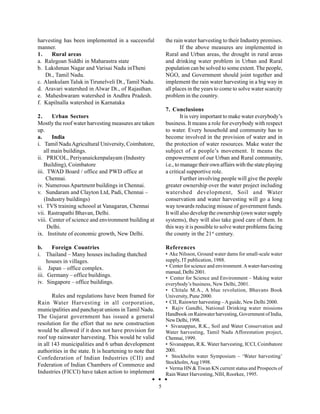 harvesting has been implemented in a successful               the rain water harvesting to their Industry premises.
manner.                                                              If the above measures are implemented in
1.    Rural areas                                             Rural and Urban areas, the drought in rural areas
a. Ralegoan Siddhi in Maharastra state                        and drinking water problem in Urban and Rural
b. Lakshman Nagar and Varisai Nadu inTheni                    population can be solved to some extent. The people,
   Dt., Tamil Nadu.                                           NGO, and Government should joint together and
c. Alankulam Taluk in Tirunelveli Dt., Tamil Nadu.            implement the rain water harvesting in a big way in
d. Aravari watershed in Alwar Dt., of Rajasthan.              all places in the years to come to solve water scarcity
e. Maheshwaram watershed in Andhra Pradesh.                   problem in the country.
f. Kapilnalla watershed in Karnataka
                                                              7. Conclusions
2.      Urban Sectors                                                  It is very important to make water everybody’s
Mostly the roof water harvesting measures are taken           business. It means a role for everybody with respect
up.                                                           to water. Every household and community has to
a.      India                                                 become involved in the provision of water and in
i. Tamil Nadu Agricultural University, Coimbatore,            the protection of water resources. Make water the
    all main buildings.                                       subject of a people’s movement. It means the
ii. PRICOL, Periyanaickenpalayam (Industry                    empowerment of our Urban and Rural community,
    Building), Coimbatore                                     i.e., to manage their own affairs with the state playing
iii. TWAD Board / office and PWD office at                    a critical supportive role.
     Chennai.                                                          Further involving people will give the people
iv. Numerous Apartment buildings in Chennai.                  greater ownership over the water project including
v. Sundaram and Clayton Ltd, Padi, Chennai –                  watershed development, Soil and Water
    (Industry buildings)                                      conservation and water harvesting will go a long
vi. TVS training schoool at Vanagaran, Chennai                way towards reducing misuse of government funds.
vii. Rastrapathi Bhavan, Delhi.                               It will also develop the ownership (own water supply
viii. Center of science and environment building at           systems), they will also take good care of them. In
     Delhi.                                                   this way it is possible to solve water problems facing
ix. Institute of economic growth, New Delhi.                  the county in the 21st century.

b.     Foreign Countries                                      References
i. Thailand – Many houses including thatched                  • Ake Nilsson, Ground water dams for small-scale water
     houses in villages.                                      supply, IT publication, 1988.
ii. Japan – office complex.                                   • Center for science and environment. A water-harvesting
                                                              manual, Delhi 2001.
iii. Germany – office buildings.                              • Center for Science and Environment – Making water
iv. Singapore – office buildings.                             everybody’s business, New Delhi, 2001.
                                                              • Chitale M.A., A blue revolution, Bhavans Book
       Rules and regulations have been framed for             University, Pune 2000.
Rain Water Harvesting in all corporation,                     • CII, Rainwter harvesting – A guide, New Delhi 2000.
municipalities and panchayat unions in Tamil Nadu.            • Rajiv Gandhi, National Drinking water missions
The Gujarat government has issued a general                   Handbook on Rainwater harvesting, Government of India,
                                                              New Delhi, 1998.
resolution for the effort that no new construction            • Sivanappan, R.K., Soil and Water Conservation and
would be allowed if it does not have provision for            Water harvesting, Tamil Nadu Afforestation project,
roof top rainwater harvesting. This would be valid            Chennai, 1999.
in all 143 municipalities and 6 urban development             • Sivanappan, R.K. Water harvesting, ICCI, Coimbatore
authorities in the state. It is heartening to note that       2001.
Confederation of Indian Industries (CII) and                  • Stockholm water Symposium – ‘Water harvesting’
                                                              Stockholm, Aug 1998.
Federation of Indian Chambers of Commerce and
                                                              • Verma HN & Tiwan KN current status and Prospects of
Industries (FICCI) have taken action to implement             Rain Water Harvesting, NIH, Roorkee, 1995.

                                                          5
 