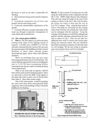 the house as well as out side is responsible for               Plan B : To dig a trench of 3m deep and 1m wide
flooding.                                                      along the inside portion of the compound wall and
4. Rain water harvesting can be used for irrigation            fill it with HDPE (High Density Poly Ethylene)
purpose.                                                       Film and clay along the length of the wall of the
5. It promotes conjunctive use of river, rain                  campus as shown in the fig 6. This will not allow
ground, and sea and sewage water.                              the saline sea water to drip into the soil of
6. It prevents unsustainable exploitation of the               Fr.A.T.E.C.campus. Then using the bore wells of
aquifer.                                                       15m to 18m deep we will pump out the existing
7. It ensures efficiency, economy and equity in the            saline water from the soil creating the voids which
water use through co-operative management of                   can be recharged with the rainwater. Using the
water sheds and command area.                                  recharge well technique we will fill the underground
                                                               aquifers with the rainwater collected from the roof
4.3 The various plans of RWH :                                 tops as shown in Fig 7. Then we can take two
•     Plan A : The first option is to utilize the three        additional bore wells to retrieve this stored water
existing water tanks of fire fighting system of                during non monsoon season. The care should be
capacity 1,52,400 liters (50800*3) to fill the                 taken that we pump less quantity of water than what
rainwater collected from the roof top. We can route            we will recharge. We are also trying to construct
the rainwater pipes of the BalBhavan & Boy’s hostel            open well instead of bore well if it is feasible.
Building to these tanks through proper
interconnected pipes, Devas filters and filtration
chambers.
      These two buildings have got rain water
harvesting potential per year of 16,25,630 liters. The
yearly flushing requirement for the two building per
year is 71,35,750 liters (considering 85litres
consumption per day per capita excluding drinking
water requirement).
      There is one more tank of capacity 1,020,50
liters which can be used for drinking purpose. There
is a provision to divert the BMC water supply to
this tank with a flow control valve to fill the other
three tanks if these tanks remain empty.
       One of the water pumps would be pumping
the water from these three interconnected tanks
supplying water to the buildings of Boy’s hostel &
BalBhavan for flushing.




    Fig. 5 : Routing rainwater to the storage tanks                    Fig.6 Compound Wall of HDPE Film

                                                          50
 
