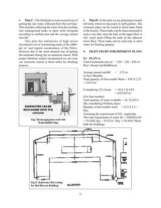 •     Plan C : The third plan is most assured way of        •     Plan D : In this plan we are planning to mount
getting the rain water collected from the roof tops.        loft tanks wherever necessary in staff quarters. The
This includes collecting the water from the rooftops        rainwater pipes can be routed to these tanks fitted
into underground tanks or open wells designed               in the houses. These tanks can be interconnected in
according to rooftop area and the average annual            such a way that, once the tank on the upper floor is
rain fall.                                                  full, water starts filling the tank on the adjacent
      This plan has limitations of high initial             lower floor. These tanks can be used only to store
investment cost of constructing tanks of Rs.1000/-          water for flushing purpose.
per m 3 and regular maintenance of the filters.
However this is the most ensured way of getting             5.   PILOT STUDY FOR DIFERENT PLANS
the rainwater during the no monsoon season. With
proper filtration system incorporated we can even           5.1 PLAN A:
use rainwater stored in these tanks for drinking            Total Catchments area of = 530 + 320 = 850 m2
purpose.                                                    Boy’s Hostel and BalBhavan

                                                            Average annual rainfall    = 2.25 m
                                                            in Navi-Mumbai
                                                            Total quantity of Harvestable Water = 850 X 2.25
                                                            = 1912.5m3

                                                            Considering 15% losses     = 1912.5 X 0.85
                                                                                       = 1625.625 m3
                                                            (For four months)
                                                            Total quantity of water available = 16, 25,625 L
                                                            (By considering 50 Rainy days)
                                                            Quantity of harvestable water = 32,512.5 L /
                                                            Day.
                                                            Assuming the requirement of 85L /capita/day
                                                            The total requirement of water for = 230X85x365
          Fig.7 Recharging bore well with
                                                            = 19,550L/day = 19.55 m3 /Day =136.85m3/Week
                 Wall of HDPE Film
                                                            both the buildings.




          Fig. 8 : Rainwater Harvesting
          for Bal Bhavan Building


                                                       51
 