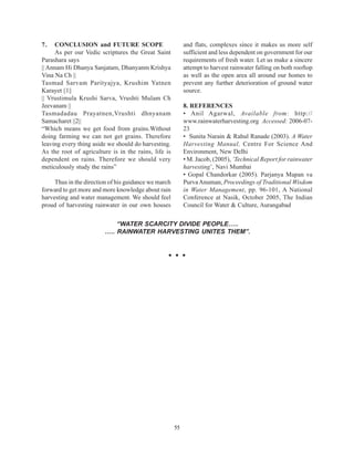 7.   CONCLUSION and FUTURE SCOPE                           and flats, complexes since it makes us more self
     As per our Vedic scriptures the Great Saint           sufficient and less dependent on government for our
Parashara says                                             requirements of fresh water. Let us make a sincere
|| Annam Hi Dhanya Sanjatam, Dhanyanm Krishya              attempt to harvest rainwater falling on both rooftop
Vina Na Ch ||                                              as well as the open area all around our homes to
Tasmad Sarvam Parityajya, Krushim Yatnen                   prevent any further deterioration of ground water
Karayet ||1||                                              source.
|| Vrustimula Krushi Sarva, Vrushti Mulam Ch
Jeevanam ||                                                8. REFERENCES
Tasmadadau Prayatnen,Vrushti dhnyanam                      • Anil Agarwal, Available from: http://
Samacharet ||2||                                           www.rainwaterharvesting.org Accessed: 2006-07-
“Which means we get food from grains.Without               23
doing farming we can not get grains. Therefore             • Sunita Narain & Rahul Ranade (2003). A Water
leaving every thing aside we should do harvesting.         Harvesting Manual, Centre For Science And
As the root of agriculture is in the rains, life is        Environment, New Delhi
dependent on rains. Therefore we should very               • M. Jacob, (2005), ‘Technical Report for rainwater
meticulously study the rains”                              harvesting’, Navi Mumbai
                                                           • Gopal Chandorkar (2005). Parjanya Mapan va
     Thus in the direction of his guidance we march        Purva Anuman, Proceedings of Traditional Wisdom
forward to get more and more knowledge about rain          in Water Management, pp. 96-101, A National
harvesting and water management. We should feel            Conference at Nasik, October 2005, The Indian
proud of harvesting rainwater in our own houses            Council for Water & Culture, Aurangabad

                            “WATER SCARCITY DIVIDE PEOPLE…..
                        ….. RAINWATER HARVESTING UNITES THEM”.




                                                      55
 