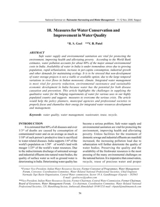 National Seminar on Rainwater Harvesting and Water Management 11-12 Nov. 2006, Nagpur



                          10. Measures for Water Conservation and
                              Improvement in Water Quality
                                             *R. S. Goel **V. B. Patel

         ABSTRACT
                  Safe water supply and environmental sanitation are vital for protecting the
         environment, improving health and alleviating poverty. According to the World Bank
         estimates, water pollution accounts for about 60% of the major annual environmental
         costs in India. Availability of water in India is under tremendous stress due to growing
         population, rapid urbanization, increase in per-capita consumption, industrial growth
         and other demands for maintaining ecology. It is to be stressed that non-development
         of water storage projects is not a viable or available option; due to the large temporal
         variations in river flows in Indian monsoonic climate. Integrated water management
         is most vital for poverty reduction, environmental sustenance and sustainable
         economic development in India because water has the potential for both disease
         causation and prevention. This article highlights the challenges in supplying the
         qualitative water for the bulging requirements of water for various uses in our highly
         populated country and suggests measures to overcome the serious crisis. The article
         would help the policy planners, municipal agencies and professional societies to
         properly focus and channelise their energy for integrated water resources development
         and management.

         Keywords- water quality, water management, wastewater, reuse, recycle,


INTRODUCTION                                                   become a serious problem. Safe water supply and
      It is estimated that 80% of all diseases and over        environmental sanitation are vital for protecting the
1/3 rd of deaths are caused by consumption of                  environment, improving health and alleviating
contaminated water and on an average as much as                poverty. Unless facilities for the treatment of
1/10th of each person’s productive time is sacrificed          domestic sewage and industrial effluents are manifold
to water related diseases. India supports 1/6th of the         increased, the increasing pollution load due to
world’s population on 1/50th of world’s land with              urbanization will further deteriorate the quality of
meager 1/25th of the world’s water resources. Due              water bodies. Preserving the quality and the
to the indiscriminate discharge of untreated sewage            availability of the freshwater resources is the most
and industrial effluents into natural water bodies, the        pressing of the many environmental challenges on
quality of surface water as well as ground water is            the national horizon. It is imperative that conservation,
deteriorating in India. Deteriorating water quality has        recycle, reuse of precious water and proper

  *Former Vice-President, Indian Water Resources Society, Former Convenor of Programmes, Water Management
   Forum, Convenor, Coordination Committee, Water Related National Professional Societies, Chief Engineer,
   Narmada Tapi Basin Organisation, Central Water commission, Sector 10 A, Gandhinagar (Gujrat) – 382043
                                         E-mail - goelrscwc@yahoo.com
**Vice-President, Indian Water Resources Society, Former Chairman, Central Water Commission, Former Chairman,
Board of Governors, Water Management Forum, Co-chairman, Coordination Committee, Water Related National
Professional Societies, 128, Manekbaug Society, Ambawadi,Ahmedabad–38 00 52 E-mail - vbpatel@multimantech.com

                                                          56
 