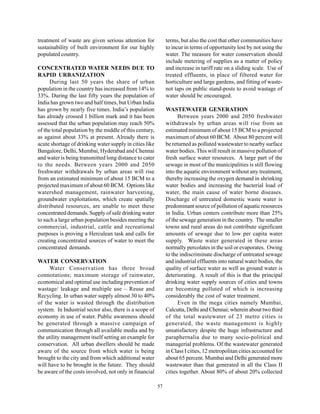 treatment of waste are given serious attention for            terms, but also the cost that other communities have
sustainability of built environment for our highly            to incur in terms of opportunity lost by not using the
populated country.                                            water. The measure for water conservation should
                                                              include metering of supplies as a matter of policy
CONCENTRATED WATER NEEDS DUE TO                               and increase in tariff rate on a sliding scale. Use of
RAPID URBANIZATION                                            treated effluents, in place of filtered water for
      During last 50 years the share of urban                 horticulture and large gardens, and fitting of waste-
population in the country has increased from 14% to           not taps on public stand-posts to avoid wastage of
33%. During the last fifty years the population of            water should be encouraged.
India has grown two and half times, but Urban India
has grown by nearly five times. India’s population            WASTEWATER GENERATION
has already crossed 1 billion mark and it has been                  Between years 2000 and 2050 freshwater
assessed that the urban population may reach 50%              withdrawals by urban areas will rise from an
of the total population by the middle of this century,        estimated minimum of about 15 BCM to a projected
as against about 33% at present. Already there is             maximum of about 60 BCM. About 80 percent will
acute shortage of drinking water supply in cities like        be returned as polluted wastewater to nearby surface
Bangalore, Delhi, Mumbai, Hyderabad and Chennai               water bodies. This will result in massive pollution of
and water is being transmitted long distance to cater         fresh surface water resources. A large part of the
to the needs. Between years 2000 and 2050                     sewage in most of the municipalities is still flowing
freshwater withdrawals by urban areas will rise               into the aquatic environment without any treatment,
from an estimated minimum of about 15 BCM to a                thereby increasing the oxygen demand in shrinking
projected maximum of about 60 BCM. Options like               water bodies and increasing the bacterial load of
watershed management, rainwater harvesting,                   water, the main cause of water borne diseases.
groundwater exploitations, which create spatially             Discharge of untreated domestic waste water is
distributed resources, are unable to meet these               predominant source of pollution of aquatic resources
concentrated demands. Supply of safe drinking water           in India. Urban centers contribute more than 25%
to such a large urban population besides meeting the          of the sewage generation in the country. The smaller
commercial, industrial, cattle and recreational               towns and rural areas do not contribute significant
purposes is proving a Herculean task and calls for            amounts of sewage due to low per capita water
creating concentrated sources of water to meet the            supply. Waste water generated in these areas
concentrated demands.                                         normally percolates in the soil or evaporates. Owing
                                                              to the indiscriminate discharge of untreated sewage
WATER CONSERVATION                                            and industrial effluents into natural water bodies, the
     Water Conservation has three broad                       quality of surface water as well as ground water is
connotations; maximum storage of rainwater,                   deteriorating. A result of this is that the principal
economical and optimal use including prevention of            drinking water supply sources of cities and towns
wastage/ leakage and multiple use – Reuse and                 are becoming polluted of which is increasing
Recycling. In urban water supply almost 30 to 40%             considerably the cost of water treatment.
of the water is wasted through the distribution                     Even in the mega cities namely Mumbai,
system. In Industrial sector also, there is a scope of        Calcutta, Delhi and Chennai; wherein about two third
economy in use of water. Public awareness should              of the total wastewater of 23 metro cities is
be generated through a massive campaign of                    generated, the waste management is highly
communication through all available media and by              unsatisfactory despite the huge infrastructure and
the utility management itself setting an example for          paraphernalia due to many socio-political and
conservation. All urban dwellers should be made               managerial problems. Of the wastewater generated
aware of the source from which water is being                 in Class I cities, 12 metropolitan cities accounted for
brought to the city and from which additional water           about 65 percent. Mumbai and Delhi generated more
will have to be brought in the future. They should            wastewater than that generated in all the Class II
be aware of the costs involved, not only in financial         cities together. About 80% of about 20% collected

                                                         57
 