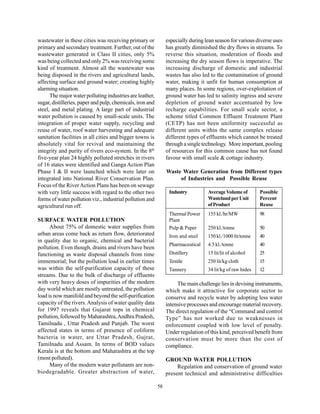 wastewater in these cities was receiving primary or             especially during lean season for various diverse uses
primary and secondary treatment. Further, out of the            has greatly diminished the dry flows in streams. To
wastewater generated in Class II cities, only 5%                reverse this situation, moderation of floods and
was being collected and only 2% was receiving some              increasing the dry season flows is imperative. The
kind of treatment. Almost all the wastewater was                increasing discharge of domestic and industrial
being disposed in the rivers and agricultural lands,            wastes has also led to the contamination of ground
affecting surface and ground water; creating highly             water, making it unfit for human consumption at
alarming situation.                                             many places. In some regions, over-exploitation of
      The major water polluting industries are leather,         ground water has led to salinity ingress and severe
sugar, distilleries, paper and pulp, chemicals, iron and        depletion of ground water accentuated by low
steel, and metal plating. A large part of industrial            recharge capabilities. For small scale sector, a
water pollution is caused by small-scale units. The             scheme titled Common Effluent Treatment Plant
integration of proper water supply, recycling and               (CETP) has not been uniformity successful as
reuse of water, roof water harvesting and adequate              different units within the same complex release
sanitation facilities in all cities and bigger towns is         different types of effluents which cannot be treated
absolutely vital for revival and maintaining the                through a single technology. More important, pooling
integrity and purity of rivers eco-system. In the 8th           of resources for this common cause has not found
five-year plan 24 highly polluted stretches in rivers           favour with small scale & cottage industry.
of 16 states were identified and Ganga Action Plan
Phase I & II were launched which were later on                  Waste Water Generation from Different types
integrated into National River Conservation Plan.                    of Industries and Possible Reuse
Focus of the River Action Plans has been on sewage
with very little success with regard to the other two            Industry          Average Volume of        Possible
forms of water pollution viz., industrial pollution and                            Wasteland per Unit       Percent
agricultural run off.                                                              of Product               Reuse
                                                                 Thermal Power     155 kl./hr/MW            98
SURFACE WATER POLLUTION                                          Plant
      About 75% of domestic water supplies from                  Pulp & Paper      250 kl./tonne            50
urban areas come back as return flow, deteriorated               Iron and steel    150 kl./1000 lit/tonne   40
in quality due to organic, chemical and bacterial
                                                                 Pharmaceutical    4.5 kl./tonne            40
pollution. Even though, drains and rivers have been
functioning as waste disposal channels from time                 Distillery        15 lit/lit of alcohol    25
immemorial; but the pollution load in earlier times              Textile           250 lit/kg cloth         15
was within the self-purification capacity of these               Tannery           34 lit/kg of raw hides   12
streams. Due to the bulk of discharge of effluents
with very heavy doses of impurities of the modern                    The main challenge lies in devising instruments,
day world which are mostly untreated, the pollution             which make it attractive for corporate sector to
load is now manifold and beyond the self-purification           conserve and recycle water by adopting less water
capacity of the rivers. Analysis of water quality data          intensive processes and encourage material recovery.
for 1997 reveals that Gujarat tops in chemical                  The direct regulation of the “Command and control
pollution, followed by Maharashtra, Andhra Pradesh,             Type” has not worked due to weaknesses in
Tamilnadu , Uttar Pradesh and Punjab. The worst                 enforcement coupled with low level of penalty.
affected states in terms of presence of coliform                Under regulation of this kind, perceived benefit from
bacteria in water, are Uttar Pradesh, Gujrat,                   conservation must be more than the cost of
Tamilnadu and Assam. In terms of BOD values                     compliance.
Kerala is at the bottom and Maharashtra at the top
(most polluted).                                                GROUND WATER POLLUTION
      Many of the modern water pollutants are non-                   Regulation and conservation of ground water
biodegradable. Greater abstraction of water,                    present technical and administrative difficulties

                                                           58
 
