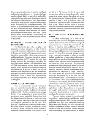 because precise delineation of aquifers is difficult            so that it is fit for use like fresh water, and
and monitoring and control of extraction by large               regeneration refers to replenishment of a water
numbers of individually owned wells is not feasible.            source in a natural manner. Recycling and re-use
Accordingly, depending upon the characteristics of              has been demonstrated to be cost-effective in a large
the pollutants and application of water, the pollutants         number of cases, with periods of return of
may migrate to the saturated zone along with recharge           investments ranging from a few months to less than
water, thereby affecting ground water quality. The              five years. Thus it makes sense to practice
reasons for ground water pollution mainly related to            recycling/re-use for economic reasons, besides doing
the faulty agricultural practices, industrial pollution,        so to meet moral or legal liability associated with
municipal pollution, mine pollution and natural                 disposal of wastewater.
pollutants present in the ground water itself. Central
Ground Water Board (CGWB) is monitoring the                     EFFECTIVE RECYCLE AND REUSE OF
quality of ground water at 16,000 hydrograph stations           WATER
in the country.                                                      In urban water supply, 30 to 40 % of the
                                                                municipal water is wasted through the distribution
ECOLOGICAL IMBALANCES DUE TO                                    system. In Industrial sector too, there is a scope of
DETERGENTS                                                      economy in use of water. As per estimates by
      The health risk posed by phosphate rich                   Bureau of Industrial Costs and Prices, 10 to 30%
detergents is not yet recognized in India despite a             saving in water consumption in industries is possible
worldwide awareness and ban in several countries                by recycling, modifications in processing, evaporation
in Europe and America. Detergents contain many                  control etc. Apart from ensuring leakage control,
ingredients which could be a threat to the environment          water conservation strategy in industries should
and human health. A common ingredient, sodium                   include introduction of appropriate technology to
tri-polyphosphate (STTP) softens the water thus                 ensure efficient use of cooling and process water
helping to remove dirt from clothes and to keep the             and necessary pollution control mechanisms and
dirt off during the washing cycle. Phosphorus, part             maximum recycling and reuse. Treatment of
of STPP is an essential nutrient for the growth of              wastewater in stabilization ponds is an effective and
aquatic plants and as such adds to the cultural                 low-cost method of pathogen removal, and is,
eutrophication, a process in which the excess                   therefore, suitable for schemes for wastewater reuse,
nutrients result in algae bloom, kill fish and increase         particularly for irrigation of crops. Similarly,
pathogenic organism, causing loss in aesthetic and              duckweed ponds are quite effective in treating
recreational values of water. Strict regulations be             municipal wastewater and at the same time the
made requiring that not more than 5% phosphorus                 harvested duckweed is a good fish and chicken feed.
in detergents.                                                  As such, there is a need to develop appropriate and
                                                                cost effective technologies, for treatment and reuse
WASTE WATER TREATMENT                                           of municipal wastewater, suitable to Urban Local
      Care is necessary that treated wastewater                 Bodies for their adoption. Possible health risks to
does not contain toxic matter beyond a threshold.               agricultural workers should, however, be assessed
Otherwise, it may enter the food chain, both aquatic            thoroughly and monitored regularly. Treated
and terrestrial. Besides, wastewater can damage                 wastewater should conform to pollution control
fertility of soil and quality of ground water if its            standards for adopting reuse practice.
constituents are not kept within the prescribed limit                There are various options for recycling and
For the most economic disposal of wastewater from               reuse of grey water (bathroom and kitchen wash)
various sources, recycling, re-use, renovation and              and black water (sewage). However, the grey water
regeneration (summed up by the term “4-R                        and black water from large residential complexes
Concept”) must be practiced with utmost keenness.               like Cooperative Housing Societies, multistoried
Recycling refers to repeating the same use; re-use              buildings and industrial effluents from large industries
is done by using effluent for other purposes;                   can be recycled and reused for various purposes
renovation refers to treatment to the (tertiary) level          other than drinking. The grey water may be put into

                                                           59
 