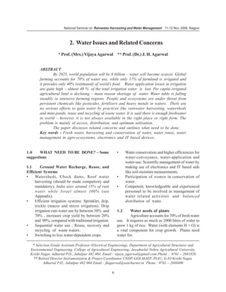 National Seminar on Rainwater Harvesting and Water Management 11-12 Nov. 2006, Nagpur



                           2. Water Issues and Related Concerns
                   * Prof. (Mrs.) Vijaya Agarwal ** Prof. (Dr.) J. H. Agarwal


        ABSTRACT
                 By 2025, world population will be 8 billion – water will become scarcer. Global
        farming accounts for 70% of water use, while only 17% of farmland is irrigated and
        it provides only 40% (estimated) of world’s food. Water application losses in irrigation
        are quite high – almost 40 % of the total irrigation water is lost. Per capita irrigated
        agricultural land is declining – main reason shortage of water. Water table is falling
        steadily in intensive farming regions. People and ecosystems are under threat from
        persistent chemicals like pesticides, fertilizers and heavy metals in waters. There are
        no serious efforts to gain water by practices like rainwater harvesting, watersheds
        and mini-ponds, reuse and recycling of waste water. It is said there is enough freshwater
        in world – however, it is not always available in the right place or right form. The
        problem is mainly of access, distribution, and optimum utilization.
                 The paper discusses related concerns and outlines what need to be done.
        Key words : Fresh water, harvesting and conservation of water, water reuse, water
        management in agro-ecosystems, electronics and IT based devices.


1.0    WHAT NEED TO BE DONE? – Some                       •     Water conservation and higher efficiencies for
suggestions                                                     water-conveyance, water-application and
                                                                water-use. Scientific management of water by
1.1      Ground Water Recharge, Reuse, and                      making use of electronics and IT based aids
Efficient Systems                                               like soil-moisture measurements.
•    Watersheds, Check dams, Roof water                   •     Participation of women in conservation of
     harvesting (should be made compulsory and                  water.
     mandatory), India uses around 15% of rain            •     Competent, knowledgeable and experienced
     water while Israel almost 100% (see                        personnel to be involved in management of
     Appendix).                                                 water related activities and balanced
•    Efficient irrigation systems: Sprinkler, drip,             distribution of water.
     trickle (macro and micro irrigation). Drip
     irrigation cuts water use by between 30% and         1.2      Water needs of plants
     70% , increases crop yield by between 20%                     Agriculture accounts for 70% of fresh water
     and 90%, compared with traditional irrigation.       use. It requires as much as 2000 litres of water to
•    Sequential water use : Reuse, recovery and           grow 1 kg of rice. Water (with elements H + O) is
     recycling of waste waters.                           a vital component for crop growth. Plants need
•    Switching to less water-dependent crops.             water for:

   * Selection Grade Assistant Professor (Electrical Engineering), Department of Agricultural Structures and
  Environmental Engineering, College of Agricultural Engineering, Jawaharlal Nehru Agricultural University,
  Krishi Nagar, Adhartal P.O., Jabalpur 482 004, Email : vijaya_agarwal@gmail.com Phone : 0761 – 2681820
    ** Retired Director Instrumentation & Project Coordinator UNDP-GOI-MAEP, JNAU, G-83 Krishi Nagar,
          Adhartal P.O., Jabalpur 482 004 Email : jhagarwal@sancharnet.in Phone : 0761 – 2680400

                                                      6
 