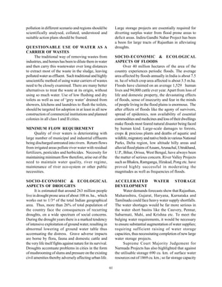 pollution in different scenario and regions should be               Large storage projects are essentially required for
scientifically analysed, collated, understood and                   diverting surplus water from flood prone areas to
suitable action plans should be framed.                             deficit areas. Indira Gandhi Nahar Project has been
                                                                    a boon for large tracts of Rajasthan in alleviating
QUESTIONABLE USE OF WATER AS A                                      droughts.
CARRIER OF WASTES
      The traditional way of removing wastes from                   SOCIO-ECONOMIC & ECOLOGICAL
industries, and homes has been to dilute them in water              ASPECTS OF FLOODS
and then carry this wastewater over long distances                        Over 40 million hectares of the area of the
to extract most of the waste in the sludge, leaving                 country experiences periodic floods. The average
polluted water as effluent. Such traditional and highly             area affected by floods annually in India is about 7.5
unscientific method of using water carriers of wastes               m. ha of which crop area affected is about 3.5 m.ha.
need to be closely examined. There are many better                  Floods have claimed on an average 1,529 human
alternatives to treat the waste at its origin, without              lives and 94,000 cattle ever year. Apart from loss of
using so much water. Use of low flushing and dry                    life and domestic property, the devastating effects
toilets as well as use of ‘grey water’ drained from                 of floods, sense of insecurity and fear in the minds
showers, kitchens and laundries to flush the toilets,               of people living in the flood plains is enormous. The
should be targeted for adoption in at least in all new              after effects of floods like the agony of survivors,
construction of commercial institutions and planned                 spread of epidemics, non availability of essential
colonies in all class I and II cities.                              commodities and medicines and loss of their dwellings
                                                                    make floods most feared natural disaster being faced
MINIMUM FLOW REQUIREMENT                                            by human kind. Large-scale damages to forests,
      Quality of river waters is deteriorating with                 crops & precious plants and deaths of aquatic and
large number of municipal and industrial effluents                  wildlife, migratory and native birds in various National
being discharged untreated into rivers. Return flows                Parks, Delta region, low altitude hilly areas and
from irrigated areas pollute river water with residual              alluvial flood plains of Assam, Arunachal, Uttrakhand,
fertilizers, pesticides and herbicides. Necessity for               U.P., Bihar, Orissa, West Bengal, have always been
maintaining minimum flow therefore, arise out of the                the matter of serious concern. River Valley Projects
need to maintain water quality, river regime,                       such as Bhakra, Ramganga, Hirakud, Pong etc. have
maintenance of river eco-system or other public                     proved highly successful in moderating the
necessities.                                                        magnitudes as well as frequencies of floods.

SOCIO-ECONOMIC & ECOLOGICAL                                         ACCELERATED WATER STORAGE
ASPECTS OF DROUGHTS                                                 DEVELOPMENT
      It is estimated that around 263 million people                     Water demands forecasts show that Rajasthan,
live in drought prone area of about 108 m. ha., which               Maharashtra, Gujarat, Haryana, Karnataka and
works out to 1/3rd of the total Indian geographical                 Tamilnadu could face heavy water supply shortfalls.
area. Thus, more than 26% of total population of                    The water shortages would be far more serious in
the country face the consequences of recurring                      the water short basins like the Cauvery, Pennar,
droughts, on a wide spectrum of social concerns.                    Sabarmati, Mahi, and Krishna etc. To meet the
During the drought years there is a marked tendency                 bulging water requirements, it would be necessary
of intensive exploitation of ground water, resulting in             to ensure substantial augmentation of water supplies;
abnormal lowering of ground water table thus                        requiring sufficient raising of water storage
accentuating the distress. Grave adverse impacts                    capacities, thus necessitating completion of new large
are borne by flora, fauna and domestic cattle and                   water storage projects.
the very life itself fights against nature for its survival.             Supreme Court Majority Judgement for
Droughts accentuate problems in cities in the form                  Narmada Projects has also highlighted that against
of mushrooming of slums and pressure on the existing                the utilisable storage 690 cu. km. of surface water
civil amenities thereby adversely affecting urban life.             resources out of 1869 cu. km.; so far storage capacity

                                                               61
 