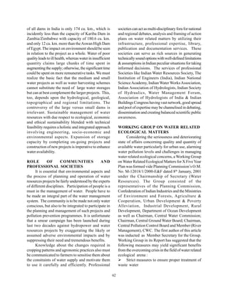 of all dams in India is only 174 cu. km., which is                societies can act as multi-disciplinary fora for national
incidently less than the capacity of Kariba Dam in                and regional debates, analysis and framing of action
Zambia/Zimbabwe with capacity of 180.6 cu. km.                    plans on water related matters by utilizing their
and only 12 cu. km. more than the Aswan High Dam                  infrastructure, professional expertise, library,
of Egypt. The impact on environment should be seen                publication and documentation services. These
in relation to the project as a whole. Water of poor              societies can serve as rich sources in generating
quality leads to ill health, whereas water in insufficient        technically sound options with well-defined limitations
quantity claims large chunks of time spent in                     & assumptions in Indian peculiar situations for taking
augmenting the supply; otherwise, the significant time            informed decisions. The services of professional
could be spent on more remunerative tasks. We must                Societies like Indian Water Resources Society, The
realize the basic fact that the medium and small                  Institution of Engineers (India), Indian National
water projects as well as water harvesting schemes                Science Academy, Indian Water Works Association,
cannot substitute the need of large water storages                Indian Association of Hydrologists, Indian Society
but can at best complement the larger projects. This,             of Hydraulics, Water Management Forum,
too, depends upon the hydrological, geological,                   Association of Hydrologists of India & Indian
topographical and regional limitations. The                       Buildings Congress having vast network, good spread
controversy of the large versus small dams is                     and pool of expertise may be channelised in debating,
irrelevant. Sustainable management of water                       dissemination and creating balanced scientific public
resources with due respect to ecological, economic                awareness.
and ethical sustainability blended with technical
feasibility requires a holistic and integrated approach           WORKING GROUP ON WATER RELATED
involving engineering, socio-economic and                         ECOLOGICAL MATTERS
environmental aspects. Expansion of storage                             Considering the seriousness and deteriorating
capacity by completing on-going projects and                      state of affairs concerning quality and quantity of
construction of new projects is imperative to enhance             available water particularly for urban use, alarming
water availability.                                               water pollution levels and challenges in managing
                                                                  water related ecological concerns, a Working Group
ROLE          OF       COMMUNITIES              AND               on Water Related Ecological Matters for X Five Year
PROFESSIONAL SOCIETIES                                            Plan was formed vide Planning Commission’s O.M.
      It is essential that environmental aspects and              No. M-12018/1/2000-E&F dated 8th January, 2001
the process of planning and operation of water                    under the Chairmanship of Secretary (Water
resources projects be fairly understood by the experts            Resources). The Group consisted of the
of different disciplines. Participation of people is a            representatives of the Planning Commission,
must in the management of water. People have to                   Confederation of Indian Industries and the Ministries
be made an integral part of the water management                  of Environment and Forests, Agriculture &
system. The community is to be made not only water                Cooperation, Urban Development & Poverty
conscious, but also to be integrated to participate in            Alleviation, Industrial Development, Rural
the planning and management of such projects and                  Development, Department of Ocean Development
pollution prevention programmes. It is unfortunate                as well as Chairman, Central Water Commission;
that a smear campaign has been launched during                    Chairman, Central Ground Water Board; Chairman,
last two decades against hydropower and water                     Central Pollution Control Board and Member (River
resources projects by exaggerating the likely or                  Management), CWC. The first author of this article
assumed adverse environmental impacts and by                      was inducted as Member Secretary for the Group.
suppressing their need and tremendous benefits.                   Working Group in its Report has suggested that the
      Knowledge about the changes required in                     following measures may yield significant benefits
cropping patterns and agronomic practices also must               from the overcoming crisis in the field of water related
be communicated to farmers to sensitise them about                ecological arena :
the constraints of water supply and motivate them                       Strict measures to ensure proper treatment of
to use it carefully and efficiently. Professional                 waste water

                                                             62
 