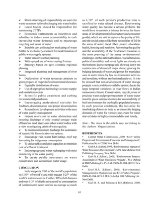 Strict enforcing of responsibility on users for            as 1/10 th of each person’s productive time is
waste treatment before discharging into water bodies             sacrificed to water related diseases. Deteriorating
      Local bodies should be responsibile for                    water quality has become a serious problem. We
maintaining CETPs                                                would have to maintain a balance between the thrust
      Economic Instruments as incentives and                     areas of development (infrastructure and consumer
subsidies to induce users accountability to curb                 goods), which are said to improve the quality of life,
increasing water demands and to encourage                        and the social aspects like bare necessities of life in
recycling and reuse of water                                     the areas of water, food, fiber, power, education,
      Suitable cess collected on marketing of water              health, housing and nutrition. Preserving the quality
bottles be exclusively reserved for modernization of             and the availability of the freshwater resources is
public water supply systems.                                     the most pressing of the many environmental
      Water sensitive urban planning                             challenges on the national horizon. Social tensions,
      Wide spread use of water saving fixtures                   political instability and street fights are already on
      Strategy based on agro-climatic regional                   the horizon; due to stoppage and slowing down the
planning                                                         construction of almost all major dams; ignoring the
      Integrated planning and management of river                bulging demands of water and power for municipal
basins                                                           uses in metro cities, by few environmental activists
      Declaration of water resources projects as                 and novelists; without professional analysis. It is to
green projects in respect of environmental clearance             be stressed that non-development of water storage
      Equitable distribution of water                            projects is not a viable or available option; due to the
      Use of appropriate technology in water supply              large temporal variations in river flows in Indian
and sanitation sectors                                           monsoonic climate. Conservation, recycle, reuse of
      Scientific public awareness and curbing                    precious water and proper treatment of waste water
environmental pseudoism.                                         must be given serious attention for sustainability of
      Encouraging professional societies for                     built environment for our highly populated country.
feedback, documentation and proper dissemination                 In such peculiar conditions, the initiative for
      Research and development activities in the area            interlinking of rivers in India so as to meet the bulging
of water quality management                                      demands of water for various uses even for water
      Impose restriction in water abstraction and                starved states is highly commendable and timely.
ensuring discharge of only treated sewage/ trade
effluent on land, rivers and other water bodies with             Note - The views in the article may not belong to
a view to mitigating crisis of water quality;                    the Authors’ Organisations.
      To maintain minimum discharge for sustenance
of aquatic life forms in riverine system;                        REFERENCES
      Encourage rain-water harvesting, roof top                  •     Central Water Commission, 2000 ‘River Valley
harvesting for indigenous consumption                            Projects and Environment-Concerns and Management’,
      To utilize self assimilation capacities to minimize        Publication No. 61/2000, New Delhi.
cost of effluent treatment;                                      •     Goel R.S.(Editor), 1993, ‘Environmental Impacts of
      Encourage ground water recharging with strict              Water Resources Development’, M/S Tata McGraw Hill
monitoring of the water quality                                  Publishing Company, New Delhi.
      To create public awareness on water                        •     Goel R.S.(Editor), 2000, ‘Environment Impacts
conservation and economical water usage.                         Assessment of Water Resources Projects’, M/s Oxford
                                                                 & IBH Publishing Co. Pvt. Ltd., ISBN-81-204-1422-5, New
                                                                 Delhi.
CONCLUSION
                                                                 •     Goel R.S. (Editor), 2000, ‘Environmental
     India supports 1/6th of the world’s population
                                                                 Management in Hydropower and River Valley Projects’,
on 1/50th of world’s land with meager 1/25th of the
                                                                 ISBN-81-204-1423-3, M/S Oxford & IBH Publishing Ltd.,
world’s water resources. Further, 80% of all diseases            New Delhi.
and over 1/3rd of deaths are caused by consumption               •     Goel R. S. and Srivastava R.N.(Editors), 2000,
of contaminated water and on an average as much

                                                            63
 
