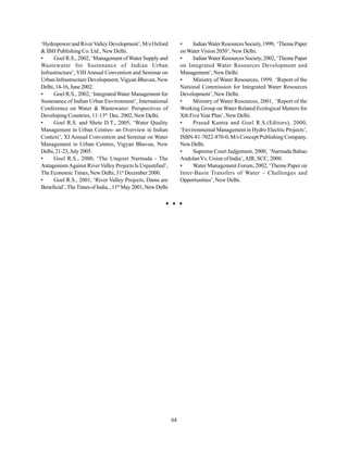 ‘Hydropower and River Valley Development’, M/s Oxford              •    Indian Water Resources Society, 1999, ‘Theme Paper
& IBH Publishing Co. Ltd., New Delhi.                              on Water Vision 2050’, New Delhi.
•     Goel R.S., 2002, ‘Management of Water Supply and             •    Indian Water Resources Society, 2002, ‘Theme Paper
Wastewater for Sustenance of Indian Urban                          on Integrated Water Resources Development and
Infrastructure’, VIII Annual Convention and Seminar on             Management’, New Delhi.
Urban Infrastructure Development, Vigyan Bhavan, New               •    Ministry of Water Resources, 1999, ‘Report of the
Delhi, 14-16, June 2002.                                           National Commission for Integrated Water Resources
•     Goel R.S., 2002, ‘Integrated Water Management for            Development’, New Delhi.
Sustenance of Indian Urban Environment’, International             •    Ministry of Water Resources, 2001, ‘Report of the
Conference on Water & Wastewater: Perspectives of                  Working Group on Water Related Ecological Matters for
Developing Countries, 11-13th Dec, 2002, New Delhi.                Xth Five Year Plan’, New Delhi.
•     Goel R.S. and Shete D.T., 2005, ‘Water Quality               •    Prasad Kamta and Goel R.S.(Editors), 2000,
Management in Urban Centres- an Overview in Indian                 ‘Environmental Management in Hydro Electric Projects’,
Context’, XI Annual Convention and Seminar on Water                ISBN-81-7022-870-0, M/s Concept Publishing Company,
Management in Urban Centres, Vigyan Bhavan, New                    New Delhi.
Delhi, 21-23, July 2005.                                           •    Supreme Court Judgement, 2000, ‘Narmada Bahao
•     Goel R.S., 2000, ‘The Unquiet Narmada - The                  Andolan Vs. Union of India’, AIR, SCC, 2000.
Antagonism Against River Valley Projects Is Unjustified’,          •    Water Management Forum, 2002, ‘Theme Paper on
The Economic Times, New Delhi, 31st December 2000.                 Inter-Basin Transfers of Water – Challenges and
•     Goel R.S., 2001, ‘River Valley Projects, Dams are            Opportunities’, New Delhi.
Beneficial’, The Times of India, , 11th May 2001, New Delhi




                                                              64
 