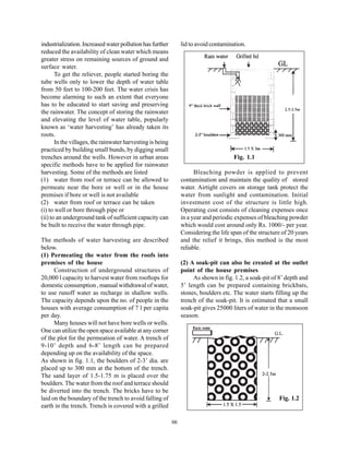 industrialization. Increased water pollution has further         lid to avoid contamination.
reduced the availability of clean water which means
greater stress on remaining sources of ground and
surface water.
       To get the reliever, people started boring the
tube wells only to lower the depth of water table
from 50 feet to 100-200 feet. The water crisis has
become alarming to such an extent that everyone
has to be educated to start saving and preserving
the rainwater. The concept of storing the rainwater
and elevating the level of water table, popularly
known as ‘water harvesting’ has already taken its
roots.
       In the villages, the rainwater harvesting is being
practiced by building small bunds, by digging small
trenches around the wells. However in urban areas                                      Fig. 1.1
specific methods have to be applied for rainwater
harvesting. Some of the methods are listed                             Bleaching powder is applied to prevent
(1) water from roof or terrace can be allowed to                 contamination and maintain the quality of stored
permeate near the bore or well or in the house                   water. Airtight covers on storage tank protect the
premises if bore or well is not available                        water from sunlight and contamination. Initial
(2) water from roof or terrace can be taken                      investment cost of the structure is little high.
(i) to well or bore through pipe or                              Operating cost consists of cleaning expenses once
(ii) to an underground tank of sufficient capacity can           in a year and periodic expenses of bleaching powder
be built to receive the water through pipe.                      which would cost around only Rs. 1000/- per year.
                                                                 Considering the life span of the structure of 20 years
The methods of water harvesting are described                    and the relief it brings, this method is the most
below.                                                           reliable.
(1) Permeating the water from the roofs into
premises of the house                                            (2) A soak-pit can also be created at the outlet
      Construction of underground structures of                  point of the house premises
20,000 l capacity to harvest water from rooftops for                  As shown in fig. 1.2, a soak-pit of 8’ depth and
domestic consumption , manual withdrawal of water,               5’ length can be prepared containing brickbats,
to use runoff water as recharge in shallow wells.                stones, boulders etc. The water starts filling up the
The capacity depends upon the no. of people in the               trench of the soak-pit. It is estimated that a small
houses with average consumption of 7 l per capita                soak-pit gives 25000 liters of water in the monsoon
per day.                                                         season.
      Many houses will not have bore wells or wells.
One can utilize the open space available at any corner
of the plot for the permeation of water. A trench of
9-10’ depth and 6-8’ length can be prepared
depending up on the availability of the space.
As shown in fig. 1.1, the boulders of 2-3’ dia. are
placed up to 300 mm at the bottom of the trench.
The sand layer of 1.5-1.75 m is placed over the
boulders. The water from the roof and terrace should
be diverted into the trench. The bricks have to be
laid on the boundary of the trench to avoid falling of                                                    Fig. 1.2
earth in the trench. Trench is covered with a grilled

                                                            66
 