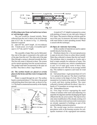 Fig. 1.3

(3) Diverting water from roof and terrace to bore                    A trench of 2’x 8’ (depth) is prepared at a corner
or well through a pipe                                         with pitching of stones on one side and a lining of
      The roof would be cleaned initially. Water               PVC sheet. The trench is filled up with the earth for
collected from the roof is taken to the bore through           rest of the year. In monsoon, the trench is filled up
pipe of 4.5" dia. As shown in Fig. 1.3, following              with water before it starts spreading around. Water
material is required.                                          is raised with this technique.
(i) pipe of 6" dia., and 4’ length (ii) two reducers
(iii) 4 mesh screen (iv) T pipe, 2 in number and T             (5) Open air rainwater harvesting
cap (v) 4.5" dia. and 4.5’ length                                    In this a number of materials are used to capture
                                                               rainfall directly from the skies.
      The assembly of pipe filter can be fabricated.           (i) Polythene sheets (3m x 3m size) spread across
One end of this pipe is connected to the outlet end            in open air devoid of trees to collect direct rainfall.
of the pipe from the roof. The other end of the pipe           Water thus collected is cleaner than the roof runoff.
filter through a casing is directed towards the bore.          The polythene sheet is mounted on 4 poles and a
The first rain water is allowed to drain. The system           hole is made centrally for collection of water. This
can be started operating from the second monsoon.              technique is an ad-hoc one, which is installed prior
The graded sand beds incorporated in the pipe act              to rain. Lot of water goes waste in heavy rains.
as filter. Thus there is three- stage filtration.              Collection rate is 85-100 l/hr on an average rainfall
                                                               day. This method is expensive and weak for wind
(4) The earthen bunds are placed at certain                    resistance.
places in the farms and thus water is temporarily              (ii) Galvanised sheet : A galvanized sheet of 2 m X
stored                                                         1 m is spread in the open air. The sheet is tied from
      Water is seeped through the soil. The earthen            the two corners in the shape of a boat. The sheet is
bund is constructed about 2-3 feet above the ground            mounted on 4 or 6 poles in the open air. This method
with pitching done from inner side, as shown in Fig.           is costly and faces rusting problem. The water
1.4. The bund is constructed necessarily on the sloping        collected is limited sufficient for about 2 days for a
ground.                                                        family of 7-8 members on average rainy day.
                                                               (iii) Akshaydhara System:
                                                               (a) First stage involves segregating the small
                                                               volume of sanitary toilet waste and subjecting it to
                                                               anaerobic bio-digestion and then discharging the liquid
                                                               effluent into the city sewer system. This step involves
                                                               only minor modification of the already existing civil
                                                               work as the drains toilet and non-toilet wastewaters
                                                               are already separated in buildings as part of the
                                                               normal building construction practice.
                                                               (b) The second stage involves construction of
                                                               percolation wells in the housing societies for soil-
                      Fig. 1.4                                 aquifer treatment of the segregated non-sanitary


                                                          67
 