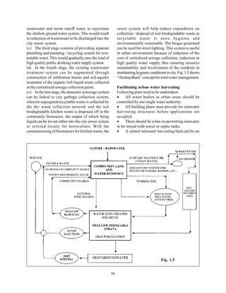 wastewater and storm runoff water, to rejuvenate               sewer system will help reduce expenditure on
the shallow ground water system. This would result             collection / disposal of wet biodegradable waste as
in reduction of wastewater to be discharged into the           recyclable waste is more hygienic and
city sewer system.                                             environmentally sustainable. The biogas generated
(c) The third stage consists of providing separate             can be used for street lighting. This system is useful
plumbing and pumping / recycling system for non-               in urban environment because of reduction of the
potable water. This would gradually ease the load of           cost of centralized sewage collection, reduction in
high quality public drinking water supply system.              high quality water supply thus ensuring resource
(d) In the fourth stage, the existing wastewater               sustainability and involvement of the residents in
treatment system can be augmented through                      maintaining hygienic conditions in city. Fig. 1.5 shows
construction of infiltration basins and soil-aquifer           “Akshaydhara” concept for total water management.
treatment of the organic rich liquid waste collected
at the centralized sewage collection point.                    Facilitating urban water harvesting
(e) In the last stage, the domestic sewerage system            Following pints need to be undertaken:
can be linked to city garbage collection system,               •    All water bodies in urban areas should be
wherein segregated recyclable waste is collected by            controlled by one single water authority.
the dry waste collection network and the wet                   •    All building plans must provide for rainwater
biodegradable kitchen waste is disposed off in the             harvesting structures before applications are
community bioreactor, the output of which being                accepted.
liquid can be let out either into the city sewer system        •    There should be a ban on permitting rainwater
or utilized locally for horticulture. With the                 to be mixed with sewer or septic tanks.
commissioning of bioreactors for kitchen waste, the            •    A central rainwater harvesting fund can be set




                                                                                            Fig. 1.5


                                                          68
 
