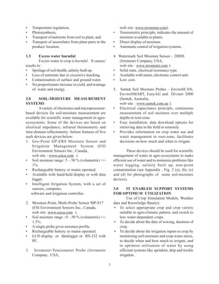 •     Temperature regulation,                                     web site: www.irrometer.com).
•     Photosynthesis,                                        •    Tensiometric principle, indicates the amount of
•     Transport of nutrients from soil to plant, and              moisture available to plants.
•     Transport of assimilates from plant parts to the       •    Direct display of moisture.
      produce location.                                      •    Automatic control of irrigation systems.

1.3      Excess water harmful                                4. Watermark Soil Moisture Sensor – 200SS
         Excess water to crop is harmful. It causes/            (Irrometer Company, USA,
results in :                                                    web site : www.irrometer.com ).
• Spoilage of soil-health, salinity built up.                • Solid state, electrical resistance type.
• Loss of nutrients due to excessive leaching.               • Available with meter, electronic control unit.
• Contamination of surface and ground water.                 • Low cost.
• No proportionate increase in yield, and wastage
    of water and energy.                                     5.   Sentek Soil Moisture Probes – EnviroSCAN,
                                                                  EnviroSMART, EasyAG and Diviner 2000
2.0      SOIL-MOISTURE MEASUREMENT                                (Sentek, Australia,
SYSTEMS                                                           web site : www.sentek.com.au ).
         A variety of electronics and microprocessor-        •    Electrical capacitance principle, continuous
based devices for soil-moisture measurement are                   measurement of soil moisture over multiple
available for scientific water management in agro-                depths in root-zone.
ecosystems. Some of the devices are based on                 •    Easy installation, data download options for
electrical impedance, infrared thermometry and                    retrieving data in the field or remotely.
time-domain reflectometry. Salient features of five          •    Provides information on crop water use and
such devices are given below:                                     water management in root-zone, facilitates
1. Gro-Point GP-ERS Moisture Sensor and                           decisions on how much and when to irrigate.
     Irrigation Management System (ESI
     Environment Sensors Inc., Canada,                                These devices should be used for scientific
     web site : www.esica.com ).                             management of water in agro-ecosystems to make
• Soil moisture range: 5 – 50 % (volumetric) +/-             efficient use of water and to minimize problems like
     1%.                                                     water logging, salinity built up, non-point
• Rechargeable battery or mains operated.                    contamination (see Appendix , Fig. 2 (a), (b), (c)
• Available with hand-held display or with data              and (d) for photographs of some soil-moisture
     logger.                                                 devices).
• Intelligent Irrigation System, with a set of
     sensors, computer,                                      3.0      IT ENABLED SUPPORT SYSTEMS
    software and irrigation controller.                      FOR OPTIMUM UTILIZATION
                                                                      Use of Crop Simulation Models, Weather
2. Moisture-Point, Multi-Probe Sensor MP-917                 data and Knowledge Base(s):
   (ESI Environment Sensors Inc., Canada,                    • To select appropriate crop and crop variety
   web site: www.esica.com ).                                    suitable to agro-climatic pattern, and switch to
• Soil moisture range : 0 – 50 % (volumetric) +/-                less water-dependent crops.
   1.5%.                                                     • To decide about the date of sowing, duration of
• A single probe gives moisture profile.                         crop.
• Rechargeable battery or mains operated.                    • To decide about the irrigation inputs to crop by
• LCD display or datalogger or RS-232 with                       monitoring soil-moisture and crop-water stress,
   PC.                                                           to decide when and how much to irrigate, and
                                                                 to optimize utilization of water by using
3.     Irrometer-Tensiometer Probe (Irrometer                    efficient systems like sprinkler, drip and trickle
      Company, USA,                                              irrigation.

                                                         7
 