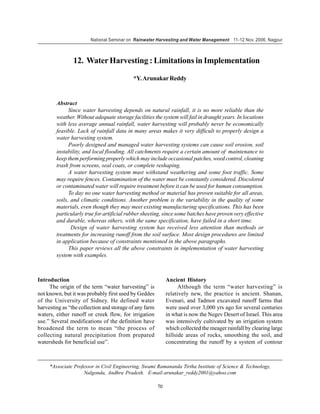 National Seminar on Rainwater Harvesting and Water Management 11-12 Nov. 2006, Nagpur



                12. Water Harvesting : Limitations in Implementation

                                           *Y. Arunakar Reddy


        Abstract
              Since water harvesting depends on natural rainfall, it is no more reliable than the
        weather. Without adequate storage facilities the system will fail in draught years. In locations
        with less average annual rainfall, water harvesting will probably never be economically
        feasible. Lack of rainfall data in many areas makes it very difficult to properly design a
        water harvesting system.
              Poorly designed and managed water harvesting systems can cause soil erosion, soil
        instability, and local flooding. All catchments require a certain amount of maintenance to
        keep them performing properly which may include occasional patches, weed control, cleaning
        trash from screens, seal coats, or complete reshaping.
              A water harvesting system must withstand weathering and some foot traffic. Some
        may require fences. Contamination of the water must be constantly considered. Discolored
        or contaminated water will require treatment before it can be used for human consumption.
              To day no one water harvesting method or material has proven suitable for all areas,
        soils, and climatic conditions. Another problem is the variability in the quality of some
        materials, even though they may meet existing manufacturing specifications. This has been
        particularly true for artificial rubber sheeting, since some batches have proven very effective
        and durable, whereas others, with the same specification, have failed in a short time.
               Design of water harvesting system has received less attention than methods or
        treatments for increasing runoff from the soil surface. Most design procedures are limited
        in application because of constraints mentioned in the above paragraphs.
              This paper reviews all the above constraints in implementation of water harvesting
        system with examples.



Introduction                                                 Ancient History
     The origin of the term “water harvesting” is                  Although the term “water harvesting” is
not known, but it was probably first used by Geddes          relatively new, the practice is ancient. Shanan,
of the University of Sidney. He defined water                Evenari, and Tadmor excavated runoff farms that
harvesting as “the collection and storage of any farm        were used over 3,000 yrs ago for several centuries
waters, either runoff or creek flow, for irrigation          in what is now the Negev Desert of Israel. This area
use.” Several modifications of the definition have           was intensively cultivated by an irrigation system
broadened the term to mean “the process of                   which collected the meager rainfall by clearing large
collecting natural precipitation from prepared               hillside areas of rocks, smoothing the soil, and
watersheds for beneficial use”.                              concentrating the runoff by a system of contour



     *Associate Professor in Civil Engineering, Swami Ramananda Tirtha Institute of Science & Technology,
                    Nalgonda, Andhra Pradesh. E-mail:arunakar_reddy2001@yahoo.com

                                                        70
 