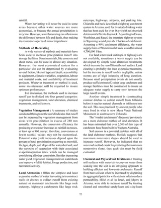 rainfall.                                                       outcrops, highways, airports, and parking lots.
      Water harvesting will never be used in some               Chiarella and beck described a highway catchment
areas because other water sources are more                      system in Arizona, used for livestock drinking water
economical, or because the annual precipitation is              that has been used for over 16 yrs with no observed
very low. However, water harvesting can often mean              detrimental effect to livestock. According to Evans,
the difference between life and death, thus making              Woolhiser, and Rauzi, the interstate highway system
its economic aspects of minor importance.                       in Wyoming would provide 2 ha/km of catchment.
                                                                Assuming a 90% catchment efficiency, the water
Methods of Harvesting                                           supply from a 250-mm rainfall zone would be almost
     A wide variety of methods and materials have               4,700,000 1/km.
been used to increase precipitation runoff into                       For land where rock outcrops or highways are
storage facilities. Some materials, like concrete and           not available, sometimes a water supply can be
sheet metal, can be used in almost any situation.               developed by simple land alteration treatments
However, the most economical system for a                       which increase the runoff from the soil surface. Land
particular site can be determined by evaluating                 clearing is probably the least expensive treatment,
several factors, like soil type and depth, accessibility        but the increase in runoff is often negligible, unless
to equipment, climatic variables, vegetation, labour            storms are of high intensity of long duration.
and material costs, and availability of treatment               Because small precipitation events do not usually
products. Whatever treatment or method is used,                 produce sufficient runoff, rather large catchment and
some maintenance will be required to insure                     storage facilities must be constructed to insure an
optimum performance.                                            adequate water supply to carry over between the
     For discussion, the methods used to increase               large runoff events.
runoff can be divided into four general categories:                   Another simple treatment is constructing
vegetation management, land alteration, chemical                contour ditches to collect runoff from hillsides
treatments, and soil covers.                                    before it reaches natural channels or infiltrates into
                                                                the soil. This was practiced by ancient people who
Vegetation Management : A summary of studies                    once lived in what is now Mesa Verde National
conducted throughout the world indicates that runoff            Monument in southwestern Colorado.
can be increased by vegetation management from                        The “roaded catchments” discussed previously
areas with precipitation in excess of 280 mm                    are a more elaborate method of land alteration. It
annually. However, the conversion efficiency for                has been estimated that over 2,500 of this type of
producing extra water increases as rainfall increases,          catchment have been built in Western Australia.
at least up to 860 mm/yr; therefore, conversions at                   Soil erosion is a potential problem with all of
lower rainfall values may not be economical.                    the land elaborate methods. Hollick suggests that
Potential water yield increases depend upon the                 maximum nonerosive slopes should be used to
percent of total precipitation occurring as snowfall,           increase runoff. However, he indicated that no
the type, depth, and slope of the watershed soil, and           universal method exists for predicting the maximum
the varieties of vegetation with their associated               nonerosive slope, thus each site must be field
evapotranspiration rates, which can be managed                  evaluated.
considering all other constraints. Besides increasing
water yield, vegetation management on watersheds                Chemical and Physical Soil Treatments : Treating
can improve wildlife habitat, forage production, and            soil surfaces with materials to prevent water from
recreation activity.                                            soaking into the soil is an intriguing approach to
                                                                building efficient and low-cost catchments. Runoff
Land Alteration : Often the simplest and least                  from bare soil can often be increased by dispersing
expensive method of water harvesting is to construct            its aggregated particles with sodium salts to reduce
walls or ditches to collect runoff from existing                permeability. Hillel et al. in Israel, and Myers in
natural or manmade catchments like large rock                   Arizona, were able to increase runoff by treating
outcrops, highways catchments like large rock                   cleared and smoothed sandy-loam and clay-loam

                                                           72
 