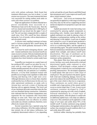 soils with sodium carbonate. Both found that                    on the soil and the oil used. Rawitz and Hillel found
treatment effectiveness was lost in about 1 yr and              that retreatment each 2 years improved runoff yield
erosion was excessive. The same treatment has been              above initial treatment values.
very successful for sealing earthen stock tanks on                    Soil Covers. – Soil covers are treatments that
some soils where erosion is no problem.                         can generally be applied to a wide range of soil types,
      High-rate applications of sodium chloride have            since they only use the soil as a supporting structure
proven considerably more successful on a                        and do not depend on its properties to provide water
Whitehouse loam soil in the Tucson area. Here the               repellency.
soil was cleared and smoothed and 11,000 kg/ha of                     Asphalt pavements for water harvesting were
granulated salt was mixed into the upper 5 cm of                constructed by spraying asphalt compounds on
soil. The soil was later compacted after a couple of            nonswelling soils. Another, more durable type of
small rains. Over 50% runoff has been obtained                  asphalt catchment was made by placing a layer of
during the 3 yrs of records, with no deterioration or           fiberglass or polypropylene matting on the surface
salt movement noted.                                            and spraying it with asphalt. A seal coat of asphalt
      A silicone water repellant treatment on loamy             and a protective cover of special paint produced a
sand in Arizona produced 90% runoff during the                  very durable and efficient catchment. The matting
first year, but runoff gradually decreased to 60%               serves as a reinforcing fabric, and the asphalt as a
after 4 yrs.                                                    water-proofing agent. The paint extends the period
      Care must be used in designing silicone - and             between maintenance retreatments by protecting the
salt – treated catchments since increased runoff can            asphalt from sunlight, and reduces runoff water
cause excessive erosion. Silicone treatments provide            discoloration. This type of catchment can be
no apparent stability, and stabilizing effects of salt          installed over almost any soil and requires only
treatments have been limited to certain sandy loam              minimum surface preparation.
soils.                                                                Thin plastic films have been used as ground
      A paraffin wax treatment on a sandy loam soil             covers, but they were easily destroyed by wind and
has produced 90% runoff on test plots for over 2                deteriorated rapidly under exposure to solar
years with no visual signs of deterioration. The                radiation. Cluff developed a unique method of
molten paraffin penetrates the soil up to 25 mm and             utilizing plastic’s relatively low cost and high water-
tends to stabilize the soil particles as it solidifies.         proofing characteristics. He developed equipment
However, a 0.2-ha field catchment treated with                  to install plastic film and cover it with a layer of
paraffin was no longer water repellant or stable after          small gravel. The gravel protects the plastic against
freezing and thawing with a light snow cover.                   both wind and weathering damage; however, the
Although laboratory tests in a freeze-thaw chamber              gravel also reduces the runoff efficiency by retaining
confirmed the loss of effectiveness for this soil, two          part of the water which is then lost to evaporation.
other operational catchments on sandy soils in                  These catchments are useful where gravel is
Arizona have survived a winter of freezing and                  available and a large portion of the annual rainfall
thawing with no apparent damage. The lower end                  occurs as storms larger than 2.5 mm. A more recent
of one catchment did erode somewhat when the fine               catchment treatment developed by Cluff is
soil was disturbed during construction. Laboratory              constructed by spraying soil with a tack of asphalt,
tests indicated that hot summer temperatures may                followed immediately by a 4-mail layer of
regenerate the wax treatments after freeze-thaw                 polyethylene plastic. After the plastic is coated with
damage on some soils. These tests also indicated                an additional asphalt layer, rock chips are added as
that wax treatments were not effective on certain               a top cover. This catchment can be applied to a wide
soils under any climatic conditions; therefore, more            range of soil types and yields about 95% of the
effectively treated with wax.                                   rainfall runoff. A similar catchment using standard
      Several researchers have reported using fuel              roofing paper and procedures, but applied to the soil
oil to reduce infiltration. All of the studies indicated        surface, has remained in good condition after 6 yrs
that initially the oil did reduce infiltration, but             and yields about 80% runoff.
completely deteriorated within to 3 yrs, depending                    Artificial rubber sheeting has probably been

                                                           73
 