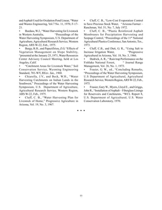 and Asphalt Used for Oxidation Pond Linear, “Water          •    Cluff, C. B., “Low-Cost Evaporation Control
and Wastes Engineering, Vol.7 No. 11, 1970, F-17-           to Save Precious Stock Water, “Arizona Farmer –
21.                                                         Ranchman, Vol. 51, No. 7, July 1972.
•    Burdass, W.J., “Water Harvesting for Livestock         •    Cluff, C. B., “Plastic Reinforced Asphalt
in Western Australia,           “Proceedings of the         Membranes for Precipitation Harvesting and
Water Harvesting Symposium, U.S. Department of              Seepage Control, “Proceedings of the 11th National
Agriculture, Agricultural Research Service, Western         Agricultural Plastics Conference, San Antonio, Tex.,
Region, ARS W-22, Feb., 1975.                               1973.
•    Burgy, R.H., and Papazifiriou, Z.G. “Effects of        •    Cluff, C.B., and Dutt, G. R., “Using Salt to
Vegetation Management on Slope Stability,                   Increase Irrigation Water,               “Progressive
“presented at the January 25, 1971, Water Resources         Agricultural in Arizona, Vol. 18, No. 3, 1966.
Center Advisory Council Meeting, held at Los                •    Dedrick, A. R., “ Rain trap Performance on the
Angeles, Calif.                                             Fishlake National Forest,            “ Journal Range
•    “Catchment Areas for Livestock Water,” Soil            Management, Vol. 26, No. 1, 1973.
Conservation Service, Wyoming Engineering                   •    Frasier, G. W., ed., “Concluding Remarks,
Standard, 701-WY, REev. Jan., 1968.                         “Proceedings of the Water Harvesting Symposium,
•    Chiarella, J.V., and Beck, W.H., “Water                U.S Department of Agricultural, Agricultural
Harvesting Catchments on Indian Lands in the                Research Service, Western Region, ARS W-22, Feb.,
Southwest,” Proceedings of the Water Harvesting             1975.
Symposium, U.S. Department of Agriculture,                  •    Frasier, Gary W., Myers, Lloyd E., and Griggs,
Agricultural Research Service, Western Region,              John R., “Installation of Asphalt – Fiberglass Linings
ARS W-22, Feb., 1975.                                       for Reservoirs and Catchments, “WCL Report 8,
•    Cluff, C. B., “Water Harvesting Plan for               U.S. Department of Agricultural, U.S. Water
Livestock of Home,” Progressive Agriculture in              Conservation Laboratory, 1970.
Arizona, Vol. 19, No. 3, 1967.




                                                       77
 