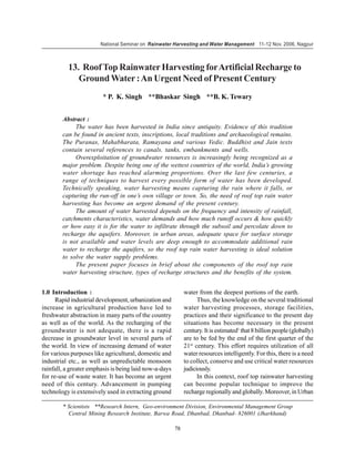 National Seminar on Rainwater Harvesting and Water Management 11-12 Nov. 2006, Nagpur



          13. Roof Top Rainwater Harvesting for Artificial Recharge to
             Ground Water : An Urgent Need of Present Century
                         * P. K. Singh **Bhaskar Singh **B. K. Tewary


        Abstract :
             The water has been harvested in India since antiquity. Evidence of this tradition
        can be found in ancient texts, inscriptions, local traditions and archaeological remains.
        The Puranas, Mahabharata, Ramayana and various Vedic. Buddhist and Jain texts
        contain several references to canals. tanks, embankments and wells.
             Overexploitation of groundwater resources is increasingly being recognized as a
        major problem. Despite being one of the wettest countries of the world, India’s growing
        water shortage has reached alarming proportions. Over the last few centuries, a
        range of techniques to harvest every possible form of water has been developed.
        Technically speaking, water harvesting means capturing the rain where it falls, or
        capturing the run-off in one’s own village or town. So, the need of roof top rain water
        harvesting has become an urgent demand of the present century.
             The amount of water harvested depends on the frequency and intensity of rainfall,
        catchments characteristics, water demands and how much runoff occurs & how quickly
        or how easy it is for the water to infiltrate through the subsoil and percolate down to
        recharge the aquifers. Moreover, in urban areas, adequate space for surface storage
        is not available and water levels are deep enough to accommodate additional rain
        water to recharge the aquifers, so the roof top rain water harvesting is ideal solution
        to solve the water supply problems.
             The present paper focuses in brief about the components of the roof top rain
        water harvesting structure, types of recharge structures and the benefits of the system.


1.0 Introduction :                                           water from the deepest portions of the earth.
      Rapid industrial development, urbanization and               Thus, the knowledge on the several traditional
increase in agricultural production have led to              water harvesting processes, storage facilities,
freshwater abstraction in many parts of the country          practices and their significance to the present day
as well as of the world. As the recharging of the            situations has become necessary in the present
groundwater is not adequate, there is a rapid                century. It is estimated1 that 8 billion people (globally)
decrease in groundwater level in several parts of            are to be fed by the end of the first quarter of the
the world. In view of increasing demand of water             21st century. This effort requires utilization of all
for various purposes like agricultural, domestic and         water resources intelligently. For this, there is a need
industrial etc., as well as unpredictable monsoon            to collect, conserve and use critical water resources
rainfall, a greater emphasis is being laid now-a-days        judiciously.
for re-use of waste water. It has become an urgent                 In this context, roof top rainwater harvesting
need of this century. Advancement in pumping                 can become popular technique to improve the
technology is extensively used in extracting ground          recharge regionally and globally. Moreover, in Urban

        * Scientists **Research Intern, Geo-environment Division, Environmental Management Group
          Central Mining Research Institute, Barwa Road, Dhanbad, Dhanbad- 826001 (Jharkhand)

                                                        78
 