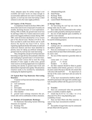 Areas, adequate space for surface storage is not                c)   Abandoned Dugwells
available and water levels are deep enough to                   d)   Hand Pumps
accommodate additional rain water to recharge the               e)   Recharge Wells
aquifers, so roof top rain water harvesting is ideal            f)   Recharge Shafts
solution to solve the water supply problems.                    g)   Lateral Shafts With Borewells

2.0 Urgency of the Process:                                     a) Storage Tanks :
      A comparison of water levels from 1960 to 2001                 for harvesting the roof top rain water, the
shows that water levels in major part of country are            storage tanks may be used.
steadily declining because of over-exploitation.                     these tanks may be constructed on the surface
During 1960, in Delhi, the ground water level was               as well as under ground by utilizing local material.
by and large within 4 to 5 meters and even in some                   the size of tank depends upon availability of
parts water logged conditions existed. During 1960-             runoff & water demand.
2001, water levels have declined by 2- 6 m. in most                  after proper chlorination, the stored water may
part of the alluvial areas. Decline of 8-20 m. has              be used for drinking purpose.
been recorded in south-west district and in south
district the decline has been 8-30 m. Areas                     b)    Recharge Pits
registering significant decline fall mainly in south and              recharge pits are constructed for recharging
south-west districts and have been identified as                the shallow aquifers.
priority areas for taking up artificial recharge to                   these are constructed 1 to 2 m. wide and 2 to 3
ground water by roof top rain water harvesting.                 m. deep which are back filled with boulders, gravels
      Thus, though the concept of roof top rainwater            & coarse sand.
harvesting is an age old one, but systematic collection               the size of filter material is generally taken as
and recharging to ground water is of recent times.              below:
As surface water sources fail to meet the rising                      coarse sand : 1.5 - 2 mm
demands of water supply in urban areas, ground                        gravels       : 5 - 10 mm
water reserves are being tapped and over-exploited                    boulders        : 5 - 20 cm
resulting into decline in ground water levels and                     the filter material should be filled in graded
deterioration of ground water quality. This precarious          form. boulders at the bottom, gravels in between
situation needs to be rectified by immediately                  & coarse sand at the top so that the silt content that
recharging the depleted aquifers.                               will come with runoff will           be deposited on
                                                                the top of the coarse sand layer and can easily be
3.0 Typical Roof Top Rainwater Harvesting                       removed.
Structure:                                                            if clay layer encountered at shallow depth, it
     A typical roof top rainwater harvesting system             should be punctured with auger hole and that auger
comprises of:                                                   hole should be refilled with fine gravel of 3 to 6 mm
a) roof catchments                                              size.
b) gutters
c) down pipes                                                   c)   Trenches
d) rain water/storm water drains                                      these are constructed when the permeable
e) filter chamber                                               strata is available at shallow depths.
f) ground water recharge structures like pit,                         trench may be 0.5 to 1 m. wide, 1 to 1.5 m.
trench, tube well or combination of above structures.           deep and 10 to 20 m. long depending upon
                                                                availability of water.
4.0 Methods of Groundwater Recharge:                                  these are back filled with filter materials. in
     For Rainwater Harvesting System following                  case of clay layer encountered at shallow
structures are required:                                        depth,
a) Recharge Pits                                                      the number of auger holes may be constructed
b) Recharge Trenches                                            & back filled with fine gravels.

                                                           79
 