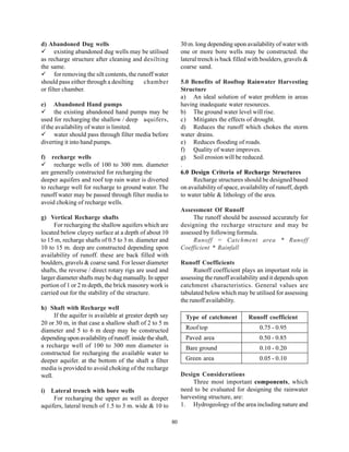 d) Abandoned Dug wells                                          30 m. long depending upon availability of water with
      existing abandoned dug wells may be utilised              one or more bore wells may be constructed. the
as recharge structure after cleaning and desilting              lateral trench is back filled with boulders, gravels &
the same.                                                       coarse sand.
      for removing the silt contents, the runoff water
should pass either through a desilting      chamber             5.0 Benefits of Rooftop Rainwater Harvesting
or filter chamber.                                              Structure
                                                                a) An ideal solution of water problem in areas
e)    Abandoned Hand pumps                                      having inadequate water resources.
      the existing abandoned hand pumps may be                  b) The ground water level will rise.
used for recharging the shallow / deep aquifers,                c) Mitigates the effects of drought.
if the availability of water is limited.                        d) Reduces the runoff which chokes the storm
      water should pass through filter media before             water drains.
diverting it into hand pumps.                                   e) Reduces flooding of roads.
                                                                f) Quality of water improves.
f)   recharge wells                                             g) Soil erosion will be reduced.
      recharge wells of 100 to 300 mm. diameter                 .
are generally constructed for recharging the                    6.0 Design Criteria of Recharge Structures
deeper aquifers and roof top rain water is diverted                  Recharge structures should be designed based
to recharge well for recharge to ground water. The              on availability of space, availability of runoff, depth
runoff water may be passed through filter media to              to water table & lithology of the area.
avoid choking of recharge wells.
                                                                Assessment Of Runoff
g) Vertical Recharge shafts                                          The runoff should be assessed accurately for
     For recharging the shallow aquifers which are              designing the recharge structure and may be
located below clayey surface at a depth of about 10             assessed by following formula.
to 15 m, recharge shafts of 0.5 to 3 m. diameter and                 Runoff = Catchment area * Runoff
10 to 15 m. deep are constructed depending upon                 Coefficient * Rainfall
availability of runoff. these are back filled with
boulders, gravels & coarse sand. For lesser diameter            Runoff Coefficients
shafts, the reverse / direct rotary rigs are used and                 Runoff coefficient plays an important role in
larger diameter shafts may be dug manually. In upper            assessing the runoff availability and it depends upon
portion of 1 or 2 m depth, the brick masonry work is            catchment characteristics. General values are
carried out for the stability of the structure.                 tabulated below which may be utilised for assessing
                                                                the runoff availability.
h) Shaft with Recharge well
      If the aquifer is available at greater depth say            Type of catchment          Runoff coefficient
20 or 30 m, in that case a shallow shaft of 2 to 5 m
diameter and 5 to 6 m deep may be constructed                     Roof top                        0.75 - 0.95
depending upon availability of runoff. inside the shaft,          Paved area                      0.50 - 0.85
a recharge well of 100 to 300 mm diameter is                      Bare ground                     0.10 - 0.20
constructed for recharging the available water to
deeper aquifer. at the bottom of the shaft a filter               Green area                      0.05 - 0.10
media is provided to avoid choking of the recharge
well.                                                           Design Considerations
                                                                     Three most important components, which
i) Lateral trench with bore wells                               need to be evaluated for designing the rainwater
     For recharging the upper as well as deeper                 harvesting structure, are:
aquifers, lateral trench of 1.5 to 3 m. wide & 10 to            1. Hydrogeology of the area including nature and

                                                           80
 