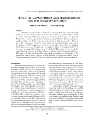 National Seminar on Rainwater Harvesting and Water Management 11-12 Nov. 2006, Nagpur



          14. Roof Top Rain Water Harvest- A Long Lasting Solution to
                   Drive away the Need of Water Tankers
                                *Mrs. Charu Bhavsar                **Pradeep Bhalge

        Abstract
                Water has been harvested in India since antiquity. Roof top water harvesting
        techniques are not new for Indians. Numerous documentary and filed evidences about
        the water harvesting techniques used by the ancestors exist in India. For general,
        Maharashtra receives a good amount of annual rainfall. But the Government has to
        supply drinking water by the water tankers to numerous villages and wadies. Many of
        the wadies or tandas are situated in remote places. In such cases drinking water cannot
        be supplied to the thirsty people by tankers or by any other means. The water supplied
        by the Tankers may not be either pure or sufficient. There is a need to think; ‘Is it
        necessary to supply the drinking water by Tankers?’ The answer is ‘not in all the
        cases’. Roof top rainwater is the best solution to solve all the problems discussed above.
        This paper will illustrate the drinking water needs, computation of the quantity of the
        annual rain water from the roof top, methods and type of storages in practice, care to
        be taken to maintain the purity of the rain water harvested, and the merits and demerits.


Introduction                                                      ponds and tanks in southern India. In Tamil Nadu,
       India receives good amount of rainfall. But                the ancient people stored rainwater in public placed
the rainfall is highly erratic in nature. It is not evenly        separately one for drinking purposes and another
distributed over the entire area and over the period.             for bathing and other domestic purposes. They also
India have distinct rainy season. In most part of the             formed percolation tanks or ponds, for the purpose
country the annual rainy days varies from 10 to 45.               of recharging irrigation or domestic wells. They
As soon as the rains are over, water scarcity starts.             periodically clean the waterways so as to get clean
The ancestors realize that, harvesting the water in               water throughout the year. These are instances in
rainy season will be use full in rest period of the               the history that people constructed crude rubble
year. They have developed varies techniques to                    bunds across river courses either for diversion of
harvest the water because they knew that without                  water or for augmenting the ground water.
harvesting the water life is difficult to survive. There                 Unfortunately under the British governance
are evidences that, during Harappan period, there                 system the wisdom of the raindrop was lost. The
was very good system of water management as                       technological interventions, which got water into
could be seen in the latest excavation at Dholavira               our taps, relied on large-scale water impoundments
in Kachch. The people use to manage water                         in the upper reaches of rivers and pushed the wisdom
resources considering it as part of the nature, which             of the raindrop into the background. Today the need
is essential for their survival. This could be seen               of the hour is to go back to the wisdom of ancestors,
from the rainwater harvesting structures in the low               rediscover their concepts and adapt them into our
rainfall areas of Rajasthan, harvesting springs in                lives.
hilly areas and mountainous region and percolation

                               *Indian Council for water and culture; Aurangabad.
                        **A.E.II, Water Resources Department, Government of Maharashtra.

                                                             83
 