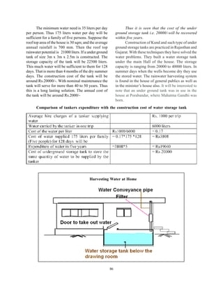 The minimum water need is 35 liters per day                   Thus it is seen that the cost of the under
per person. Thus 175 liters water per day will be             ground storage tank i.e. 20000/-will be recovered
sufficient for a family of five persons. Suppose the          within five years.
roof top area of the house is 30 sqm; and the average                Construction of Kund and such type of under
annual rainfall is 700 mm. Then the roof top                  ground storage tanks are practiced in Rajasthan and
rainwater potential is 21000 liters. If a under ground        Gujarat. With these techniques they have solved the
tank of size 3m x 3m x 2.5m is constructed. The               water problems. They built a water storage tank
storage capacity of the tank will be 22500 liters.            under the main Hall of the house. The storage
This much water will be sufficient to them for 128            capacity is ranging from 20000 to 40000 liters. In
days. That is more than 4 months of the dry summer            summer days when the wells become dry they use
days. The construction cost of the tank will be               the stored water. The rainwater harvesting system
around Rs.20000/-. With nominal maintenance the               is found in the house of general publics as well as
tank will serve for more than 40 to 50 years. Thus            in the minister’s house also. It will be interested to
this is a long lasting solution. The annual cost of           note that an under ground tank was in use in the
the tank will be around Rs.2000/-                             house at Porabandar, where Mahatma Gandhi was
                                                              born.
      Comparison of tankers expenditure with the construction cost of water storage tank




                                          Harvesting Water at Home




                                                         86
 