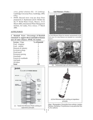 crises, global solutions (Ed. - B. Lomborg),        2.       Soil-Moisture Probes :
    Cambridge University Press, Cambridge, 2004,
    670 p.
•   IWMI. Beyond more crop per drop (Note
    prepared by F. Rijsberman and D. Molden for
    the 4 th World Water Forum, Mexico, 16-22
    March 2006), International Water Management
    Institute, Sri Lanka, Press release, 17 March
    2006.

APPENDIX

1. Rainfall Facts : Percentage of Rainfall               (a) Soil-Moisture Probe for moisture measurements in the
consumed to support direct and indirect human            root zone of a crop (Sensors are mounted on a screwable
                                                         insert )
uses of water (Source: IWMI, Sri Lanka)
    System / Uses                 % of Rainfall
    Food – irrigation                   2
    Food – rainfed                      4
    Domestic & industry                 1
    In-stream ecology                   8
    Flood runoff                       27
    Permanent grazing                  18
    Grasslands                         11
    Forests & woodlands                17
    Arid lands                          5
    All others                          7
    Total                             100
                                                              (b)   Tensiometer type soil-moisture probe.




                                                             (d) Soil-Moisture Probe working on impedance
                                                                                principle.

                                                        [Note : Photographs of the probes from websites / product
     (c) Sentek Soil-Moisture Probe working on          literature. Disclaimer: No preference to any particular firm
               capacitance principle.                   by the authors].

                                                    9
 