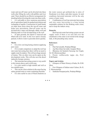 water and run-off water can be diverted into these            the water sources get polluted due to entry of
wells after filling the wells with pebbles and river          floodwater in to them, and other reasons. In such
sand. There should be an effective arrangement for            conditions harvested rainwater will be the only
desalting before diverting the water into these wells.        source of pure water.
•     It is advisable to have numerous percolation            •    Combination of roof top rainwater harvesting
pits in agriculture lands for gradual percolation and         and rain water harvesting is a long lasting
recharging of aquifer. Construction of small bunds            sustainable solution for the drinking water crises,
on slope areas slows down the run-off water and               and to keep the tankers away.
helps easy percolation. Run-off water can be
diverted into a large well through a Baby well and            Demerits
filtering tank to avoid silt depositing in the well.               Roof top rain water harvesting system can not
•     In open grounds, the topsoil is removed and             supply water if there is no rain fall over the
filled with river sand. As the river sand is loosely          catchments or the water is not stored in the storage
packed, it allows water to percolate down quickly.            tank, in the preceding rainy season.

Merits                                                        References
•     It is a low cost long lasting solution supplying        Books
pure water.                                                   1. Pani Sarvansathi, Pradeep Bhalge
•     If it is made compulsory to adopt the roof top          2. Aaj bhee khare hai talab, Anupam Misra
rain water harvesting then there will be no need to           3. Bharatiya Jal Sanskriti Sawarup Ani Vyapti,
supply water by tankers. This will save huge amount           Dr. R.S.Morawanchikar
of money. This on other wise can be spent on the              4. Param vaibhavacha tappa ala, Prof.
development works. This will also save the diesel             R.M.Pandav
indirectly foreign currency.
•     The rainwater harvesting system is very useful          Papers and Articles
in the remote places and in arid zone.                        1. Glimpses of Water History of India, Dr. D.M.
•     It is also useful in high rainfall and well as          More
low rainfall zones.                                           2. Few Glimpses of Indian water Culture, Dr. R.
•     This can be a best solution in the areas having         S. Morawancikar
saline ground water or water containing fluorides.            3. Sankalan Pauspanyache, Pradeep Bhalge
•     It is also useful in case of flood situations as




                                                         90
 