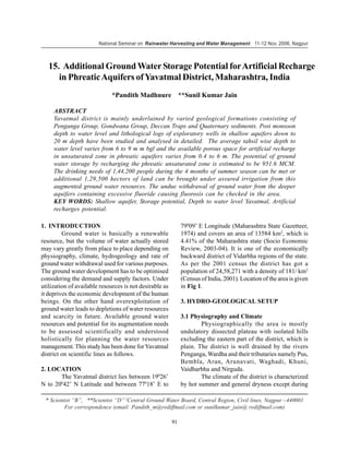 National Seminar on Rainwater Harvesting and Water Management 11-12 Nov. 2006, Nagpur



   15. Additional Ground Water Storage Potential for Artificial Recharge
      in Phreatic Aquifers of Yavatmal District, Maharashtra, India
                              *Pandith Madhnure **Sunil Kumar Jain

     ABSTRACT
     Yavatmal district is mainly underlained by varied geological formations consisting of
     Penganga Group, Gondwana Group, Deccan Traps and Quaternary sediments. Post monsoon
     depth to water level and lithological logs of exploratory wells in shallow aquifers down to
     20 m depth have been studied and analysed in detailed. The average tahsil wise depth to
     water level varies from 6 to 9 m m bgl and the available porous space for artificial recharge
     in unsaturated zone in phreatic aquifers varies from 0.4 to 6 m. The potential of ground
     water storage by recharging the phreatic unsaturated zone is estimated to be 951.6 MCM.
     The drinking needs of 1,44,200 people during the 4 months of summer season can be met or
     additional 1,29,500 hectors of land can be brought under assured irrigation from this
     augmented ground water resources. The undue withdrawal of ground water from the deeper
     aquifers containing excessive fluoride causing fluorosis can be checked in the area.
     KEY WORDS: Shallow aquifer, Storage potential, Depth to water level Yavatmal, Artificial
     recharges potential.

1. INTRODUCTION                                               79009’ E Longitude (Maharashtra State Gazetteer,
         Ground water is basically a renewable                1974) and covers an area of 13584 km2, which is
resource, but the volume of water actually stored             4.41% of the Maharashtra state (Socio Economic
may vary greatly from place to place depending on             Review, 2003-04). It is one of the economically
physiography, climate, hydrogeology and rate of               backward district of Vidarbha regions of the state.
ground water withdrawal used for various purposes.            As per the 2001 census the district has got a
The ground water development has to be optimised              population of 24,58,271 with a density of 181/ km2
considering the demand and supply factors. Under              (Census of India, 2001). Location of the area is given
utilization of available resources is not desirable as        in Fig 1.
it deprives the economic development of the human
beings. On the other hand overexploitation of                 3. HYDRO-GEOLOGICAL SETUP
ground water leads to depletions of water resources
and scarcity in future. Available ground water                3.1 Physiography and Climate
resources and potential for its augmentation needs                    Physiographically the area is mostly
to be assessed scientifically and understood                  undulatory dissected plateau with isolated hills
holistically for planning the water resources                 excluding the eastern part of the district, which is
management. This study has been done for Yavatmal             plain. The district is well drained by the rivers
district on scientific lines as follows.                      Penganga, Wardha and their tributaries namely Pus,
                                                              Bembla, Aran, Arunavati, Waghadi, Khuni,
2. LOCATION                                                   Vaidharbha and Nirguda.
       The Yavatmal district lies between 19026’                      The climate of the district is characterized
N to 20042’ N Latitude and between 77018’ E to                by hot summer and general dryness except during

 * Scientist “B”, **Scientist “D” 2Central Ground Water Board, Central Region, Civil lines, Nagpur –440001
         For correspondence (email: Pandith_m@rediffmail.com or sunilkumar_jain@ rediffmail.com)

                                                         91
 