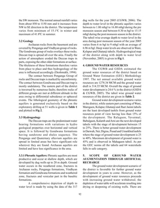 the SW monsoon. The normal annual rainfall varies             dug wells for the year 2005 (CGWB, 2006). The
from about 850 to 1150 mm and it increases from               depth to water level in the phreatic aquifers varies
NW to SE direction in the district. The temperature           between to 1.80 mbgl to 16.80 mbgl during the pre
varies from minimum of 15.1 0C in winter and                  monsoon season and between 0.30 m bgl to 15.15
maximum of 41.80C in summer.                                  mbgl during the post monsoon season in the district.
                                                              The tahsil wise average depth to water level in the
3.2 Geology                                                   area during post monsoon season of the year 2005
         Archaean rocks from the basement and are             varies from 6 m bgl to 9 mbgl with an average of
covered by Penganga and Vindhyan group of rocks.              6.96 m bgl. Deep water levels are observed in Wani,
The Gondwana group of rocks overlays these rocks.             Kelapur and Ghatanji tahsils. Hydrogeological map
Deccan trap is spread all over the area. Finally the          of the district along with depth to water level
action of atmosphere eroded the Deccan traps in               (November, 2005) is given in Fig 1.
parts, exposing the other older formations at surface.
The thickness of these formations therefore varies            4. GROUND WATER RESOURCES
from place to place and thus hydrogeology of the                        The CGWB and GSDA estimated the
area is influenced accordingly (Deshmukh, 1994).              ground water resources of the district based on
         The contact between Penganga Group of                Ground Water Estimation (GEC) Methodology
rocks and Deccan traps is marked by unconformity.             1997. The net annual available ground water
The contact between Gondwana and Deccan trap is               resources are 1278.34 MCM and the ground water
mostly undulatory. The eastern part of the district           draft is 314.35 MCM. Overall the stage of ground
is traversed by numerous faults; therefore rocks of           water development is 24.6 % in the district (GSDA
different groups are met at different altitude in the         & CGWB, 2005). The tahsil wise ground water
area owing to differential subsidence or upheaval             resources of the district are given in Table 2.
events. The lithological geometry of the phreatic                       Ground water development scenario varies
aquifers is generated exclusively based on the                in the district, while eastern part consisting of Wani,
exploratory drilling at 51 wells is given in Table 1          Maregaon, Kelapur, Ghatanji and Jhari Jamni tahsils
and plotted in Fig 2.                                         are the least developed tashils from ground water
                                                              resources point of view having less than 15% of
3.3 Hydrogeology                                              the development. The Ralegaon, Yavatmal,
        The Deccan traps are the predominant water            Babulgaon, Kalamb and Arni are the next developed
bearing formations with variations in hydro                   tahsils with the stage of development between 15
geological properties over horizontal and vertical            to 25%. There is better ground water development
space. It is followed by Gondwana formations                  in Darwah, Ner, Digras, Pusad and Umarkhed tashils
having sandstone and shales sequence. The                     where the stage of ground water development is 25
Penganga and Quaternary alluvium aquifers are                 to 40%. Maximum development of ground water is
spread in limited areas but have significant role             45% and is observed in Mahagaon tahsil. As per
wherever they are found. Archaean aquifers are                the GEC norms all the tahsils and 64 watersheds
limited and have less significance in the area.               falls in safe category.

3.3.1 Phreatic Aquifers: Phreatic aquifers are most           5. SCOPE OF GROUND WATER
productive and occur at shallow depth, which are              AUGMENTATION THROUGH ARTIFICIAL
developed by dug wells up to 20 m depth. Ground               RECHARGE
water occurs in the weathered zone, fractures in                       The ground water development scenario of
Archaean rocks, Penganga formations, Vindhyan                 the district is favorable for further ground water
formation and Gondwana formations and weathered               development in years to come. However, as the
zone, fractures and vesicular part in the basaltic            development of ground water resources proceeds
formations.                                                   with increasing ground water withdrawal, the
        A comprehensive depiction of depth to                 depletion of water table will accelerate resulting into
water level is made by using the data of the 317              drying or deepening of existing wells. There are

                                                         92
 