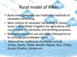 Rural model of RWH
• Rural areas generally use traditional methods of
rainwater harvesting.
• Main motive of rainwater harvesting in these
areas is to facilitate irrigation for agriculture and
use of water for domestic and drinking purposes.
• Nowadays practices are also been followed to as
to recharge groundwater levels.
• Many of the traditional structures include
Tankas, Nadis, Talabs, Bavdis, Rapats, Kuis, Virdas,
Kunds, Khadins, Johads etc.
 
