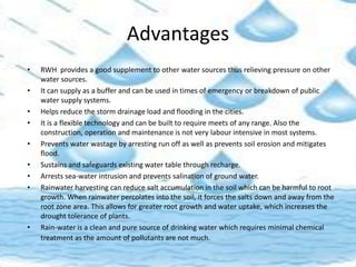 Advantages
• RWH provides a good supplement to other water sources thus relieving pressure on other
water sources.
• It can supply as a buffer and can be used in times of emergency or breakdown of public
water supply systems.
• Helps reduce the storm drainage load and flooding in the cities.
• It is a flexible technology and can be built to require meets of any range. Also the
construction, operation and maintenance is not very labour intensive in most systems.
• Prevents water wastage by arresting run off as well as prevents soil erosion and mitigates
flood.
• Sustains and safeguards existing water table through recharge.
• Arrests sea-water intrusion and prevents salination of ground water.
• Rainwater harvesting can reduce salt accumulation in the soil which can be harmful to root
growth. When rainwater percolates into the soil, it forces the salts down and away from the
root zone area. This allows for greater root growth and water uptake, which increases the
drought tolerance of plants.
• Rain-water is a clean and pure source of drinking water which requires minimal chemical
treatment as the amount of pollutants are not much.
 