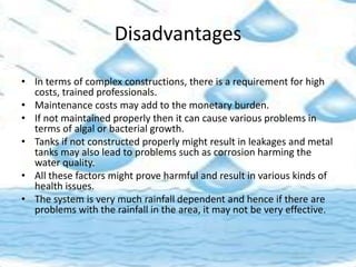 Disadvantages
• In terms of complex constructions, there is a requirement for high
costs, trained professionals.
• Maintenance costs may add to the monetary burden.
• If not maintained properly then it can cause various problems in
terms of algal or bacterial growth.
• Tanks if not constructed properly might result in leakages and metal
tanks may also lead to problems such as corrosion harming the
water quality.
• All these factors might prove harmful and result in various kinds of
health issues.
• The system is very much rainfall dependent and hence if there are
problems with the rainfall in the area, it may not be very effective.
 
