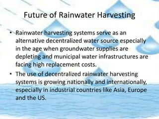 Future of Rainwater Harvesting
• Rainwater harvesting systems serve as an
alternative decentralized water source especially
in the age when groundwater supplies are
depleting and municipal water infrastructures are
facing high replacement costs.
• The use of decentralized rainwater harvesting
systems is growing nationally and internationally,
especially in industrial countries like Asia, Europe
and the US.
 