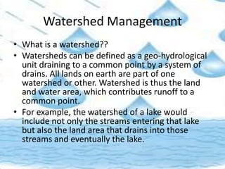 Watershed Management
• What is a watershed??
• Watersheds can be defined as a geo-hydrological
unit draining to a common point by a system of
drains. All lands on earth are part of one
watershed or other. Watershed is thus the land
and water area, which contributes runoff to a
common point.
• For example, the watershed of a lake would
include not only the streams entering that lake
but also the land area that drains into those
streams and eventually the lake.
 