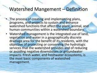 Watershed Mangement – Definition
• The process of creating and implementing plans,
programs, and projects to sustain and enhance
watershed functions that affect the plant, animal, and
human communities within a watershed boundary.
• Watershed management is the integrated use of land,
vegetation and water in a geographically discrete
drainage area for the benefit of its residents, with the
objective of protecting or conserving the hydrologic
services that the watershed provides and of reducing
or avoiding negative downstream or groundwater
impacts. Fresh water, and freshwater ecosystems, is
the most basic components of watershed
management.
 