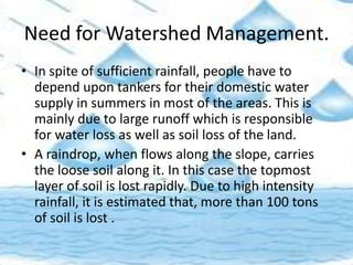 Need for Watershed Management.
• In spite of sufficient rainfall, people have to
depend upon tankers for their domestic water
supply in summers in most of the areas. This is
mainly due to large runoff which is responsible
for water loss as well as soil loss of the land.
• A raindrop, when flows along the slope, carries
the loose soil along it. In this case the topmost
layer of soil is lost rapidly. Due to high intensity
rainfall, it is estimated that, more than 100 tons
of soil is lost .
 