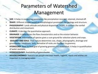 Parameters of Watershed
Management
• SIZE: It helps in computing parameters like precipitation received, retained, drained off.
• SHAPE: Different shapes based on morphological parameters like geology and structure.
• PHISIOGRAPHY: Lands altitude and physical disposition. SLOPE: It controls the rainfall
distribution and movement:
• CLIMATE: It decides the quantitative approach.
• DRAINAGE: It determines the flow characteristics and so the erosion behavior.
• VEGETATION: Information of species gives a sure ground for selection plants and crops.
• GEOLOGY AND SOILS: Their nature determines size, shape, physiographic, drainage and
groundwater conditions. Soils, derivative of rocks are the basic to greenery
• HYDROLOGY: Basic to final goal of growing greenery in a watershed. It helps in quantification
of water available.
• HYDROGEOLOGY: Availability of groundwater.
• SOCIOECONOMICS: Statistics on people and their health, hygiene, wants and wishes are
important in managing water.
 