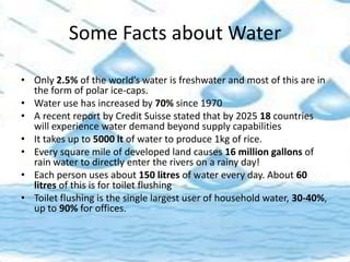 Some Facts about Water
• Only 2.5% of the world’s water is freshwater and most of this are in
the form of polar ice-caps.
• Water use has increased by 70% since 1970
• A recent report by Credit Suisse stated that by 2025 18 countries
will experience water demand beyond supply capabilities
• It takes up to 5000 lt of water to produce 1kg of rice.
• Every square mile of developed land causes 16 million gallons of
rain water to directly enter the rivers on a rainy day!
• Each person uses about 150 litres of water every day. About 60
litres of this is for toilet flushing
• Toilet flushing is the single largest user of household water, 30-40%,
up to 90% for offices.
 