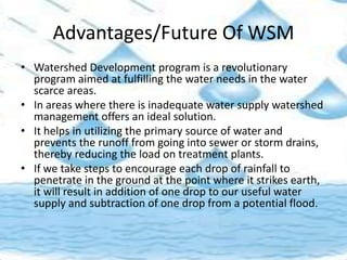 Advantages/Future Of WSM
• Watershed Development program is a revolutionary
program aimed at fulfilling the water needs in the water
scarce areas.
• In areas where there is inadequate water supply watershed
management offers an ideal solution.
• It helps in utilizing the primary source of water and
prevents the runoff from going into sewer or storm drains,
thereby reducing the load on treatment plants.
• If we take steps to encourage each drop of rainfall to
penetrate in the ground at the point where it strikes earth,
it will result in addition of one drop to our useful water
supply and subtraction of one drop from a potential flood.
 