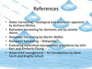 References
• Water harvesting – ecological and economic appraisal
by Archana Mishra.
• Rainwater harvesting for domestic use by Janette
Worm.
• Rainwater harvesting by Martin Wafler.
• Rainwater harvesting – Wikipedia.
• Evaluating watershed management procedures by John
Kerr and Kimberly Chung.
• Watershed management – An Introduction by Gerd
Forch and Brigitta Schutt.
 