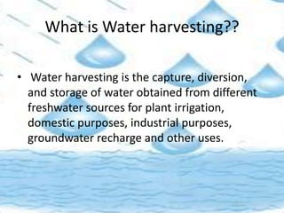 What is Water harvesting??
• Water harvesting is the capture, diversion,
and storage of water obtained from different
freshwater sources for plant irrigation,
domestic purposes, industrial purposes,
groundwater recharge and other uses.
 