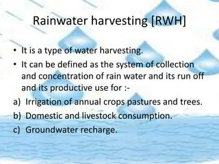 Rainwater harvesting [RWH]
• It is a type of water harvesting.
• It can be defined as the system of collection
and concentration of rain water and its run off
and its productive use for :-
a) Irrigation of annual crops pastures and trees.
b) Domestic and livestock consumption.
c) Groundwater recharge.
 