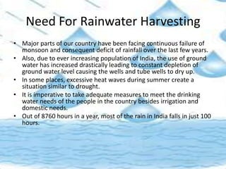 Need For Rainwater Harvesting
• Major parts of our country have been facing continuous failure of
monsoon and consequent deficit of rainfall over the last few years.
• Also, due to ever increasing population of India, the use of ground
water has increased drastically leading to constant depletion of
ground water level causing the wells and tube wells to dry up.
• In some places, excessive heat waves during summer create a
situation similar to drought.
• It is imperative to take adequate measures to meet the drinking
water needs of the people in the country besides irrigation and
domestic needs.
• Out of 8760 hours in a year, most of the rain in India falls in just 100
hours.
 